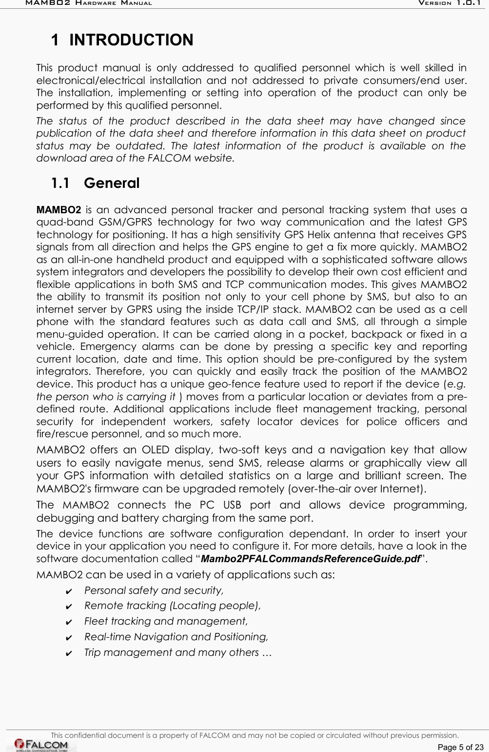 MAMBO2 HARDWARE MANUAL VERSION 1.0.11 INTRODUCTIONThis product  manual  is   only addressed to qualified  personnel   which  is well skilled in electronical/electrical installation and not addressed to private consumers/end user. The  installation,  implementing   or   setting  into   operation   of  the   product   can  only   be performed by this qualified personnel.The   status   of   the   product   described   in   the   data   sheet   may   have   changed   since  publication of the data sheet and therefore information in this data sheet on product status   may   be   outdated.  The   latest   information   of   the   product   is   available   on   the download area of the FALCOM website.1.1 GeneralMAMBO2  is an advanced personal tracker and personal tracking system that uses a quad-band GSM/GPRS technology for two way communication and the latest GPS technology for positioning. It has a high sensitivity GPS Helix antenna that receives GPS signals from all direction and helps the GPS engine to get a fix more quickly. MAMBO2 as an all-in-one handheld product and equipped with a sophisticated software allows system integrators and developers the possibility to develop their own cost efficient and flexible applications in both SMS and TCP communication modes. This gives MAMBO2 the ability to transmit its position not only to your cell phone by SMS, but also to an internet server by GPRS using the inside TCP/IP stack. MAMBO2 can be used as a cell phone  with  the standard   features  such   as  data   call  and   SMS, all   through  a   simple menu-guided operation. It can be carried along in a pocket, backpack or fixed in a vehicle.   Emergency   alarms   can   be   done   by   pressing   a   specific   key   and   reporting current location, date and time. This option should be pre-configured by the system integrators. Therefore, you can quickly and easily track the position of the MAMBO2 device. This product has a unique geo-fence feature used to report if the device (e.g. the person who is carrying it ) moves from a particular location or deviates from a pre-defined route. Additional applications include fleet management tracking, personal security   for   independent   workers,   safety   locator   devices   for   police   officers   and fire/rescue personnel, and so much more.MAMBO2 offers an OLED display, two-soft keys and a navigation key that allow users to easily navigate menus, send SMS, release alarms or graphically view all your GPS information with detailed statistics on a large and brilliant screen. The MAMBO2&apos;s firmware can be upgraded remotely (over-the-air over Internet).The  MAMBO2  connects   the   PC   USB   port  and   allows   device   programming, debugging and battery charging from the same port. The   device   functions   are   software   configuration   dependant.   In  order   to   insert  your device in your application you need to configure it. For more details, have a look in the software documentation called “Mambo2PFALCommandsReferenceGuide.pdf”.MAMBO2 can be used in a variety of applications such as:✔Personal safety and security,✔Remote tracking (Locating people),✔Fleet tracking and management,✔Real-time Navigation and Positioning,✔Trip management and many others …This confidential document is a property of FALCOM and may not be copied or circulated without previous permission.Page 5 of 23