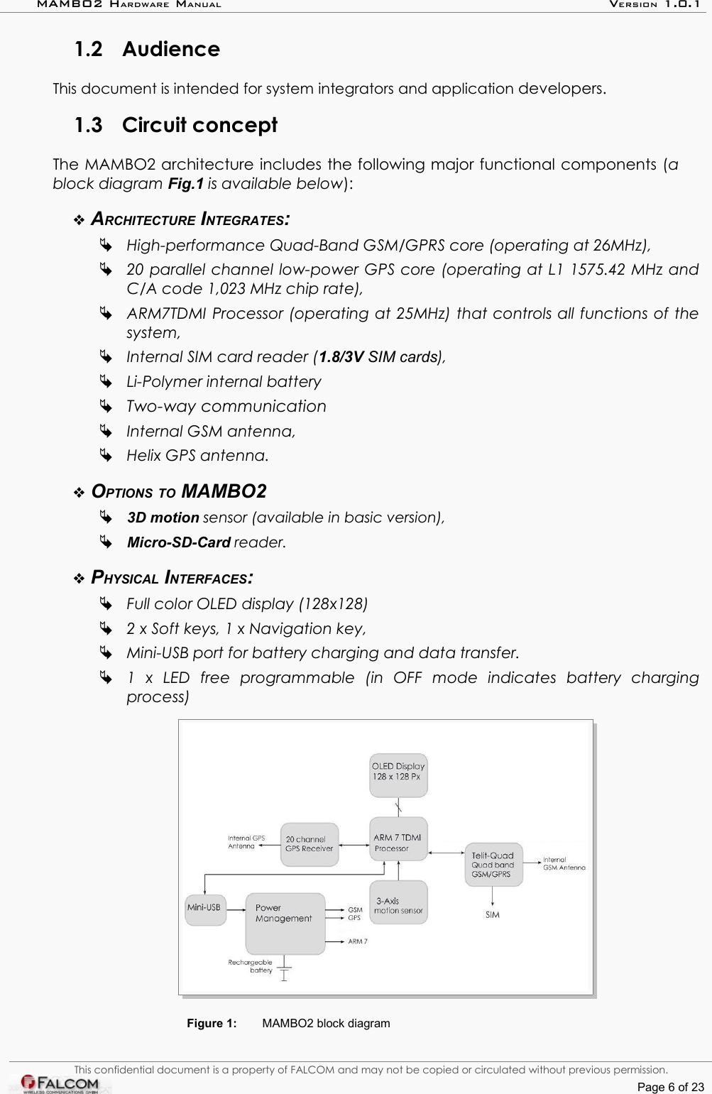 MAMBO2 HARDWARE MANUAL VERSION 1.0.11.2 AudienceThis document is intended for system integrators and application developers. 1.3 Circuit conceptThe MAMBO2 architecture includes the following major functional components (a block diagram Fig.1 is available below):ARCHITECTURE INTEGRATES:High-performance Quad-Band GSM/GPRS core (operating at 26MHz),20 parallel channel low-power GPS core (operating at L1 1575.42 MHz and  C/A code 1,023 MHz chip rate),ARM7TDMI Processor (operating at 25MHz) that controls all functions of the  system, Internal SIM card reader (1.8/3V SIM cards),Li-Polymer internal battery Two-way communicationInternal GSM antenna, Helix GPS antenna.OPTIONS TO MAMBO23D motion sensor (available in basic version),Micro-SD-Card reader.PHYSICAL INTERFACES:Full color OLED display (128x128) 2 x Soft keys, 1 x Navigation key, Mini-USB port for battery charging and data transfer.1   x   LED   free   programmable   (in   OFF   mode   indicates   battery   charging  process)Figure 1: MAMBO2 block diagramThis confidential document is a property of FALCOM and may not be copied or circulated without previous permission.Page 6 of 23