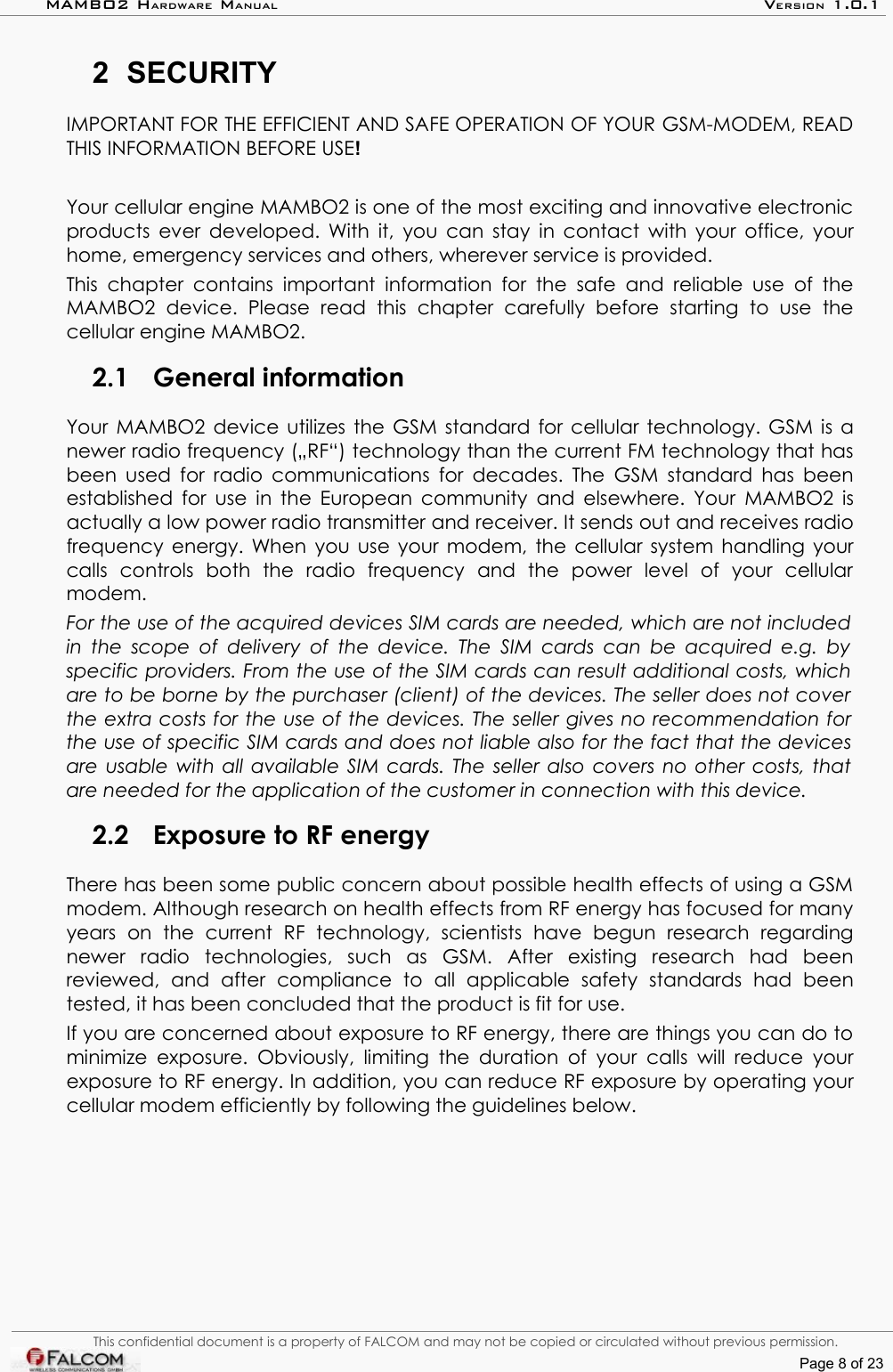 MAMBO2 HARDWARE MANUAL VERSION 1.0.12 SECURITYIMPORTANT FOR THE EFFICIENT AND SAFE OPERATION OF YOUR GSM-MODEM, READ THIS INFORMATION BEFORE USE!Your cellular engine MAMBO2 is one of the most exciting and innovative electronic products ever developed. With it, you can stay in contact with your office, your home, emergency services and others, wherever service is provided.This chapter contains   important information for the   safe  and   reliable use of the MAMBO2   device.   Please   read   this   chapter   carefully   before   starting   to   use   the cellular engine MAMBO2.2.1 General informationYour MAMBO2 device utilizes the GSM standard for cellular technology. GSM is a newer radio frequency („RF“) technology than the current FM technology that has been used for radio communications for decades. The GSM standard has been established for use in the European community and elsewhere. Your MAMBO2 is actually a low power radio transmitter and receiver. It sends out and receives radio frequency energy. When you use your modem, the cellular system handling your calls   controls   both   the   radio   frequency   and   the   power   level   of   your   cellular modem.For the use of the acquired devices SIM cards are needed, which are not included in the scope of delivery of the device. The SIM  cards can be acquired e.g. by  specific providers. From the use of the SIM cards can result additional costs, which are to be borne by the purchaser (client) of the devices. The seller does not cover  the extra costs for the use of the devices. The seller gives no recommendation for  the use of specific SIM cards and does not liable also for the fact that the devices are usable with all available SIM cards. The seller also covers no other costs, that  are needed for the application of the customer in connection with this device.2.2 Exposure to RF energyThere has been some public concern about possible health effects of using a GSM modem. Although research on health effects from RF energy has focused for many years   on   the   current   RF   technology,   scientists   have   begun   research   regarding newer   radio   technologies,   such   as   GSM.   After   existing   research   had   been reviewed,   and   after   compliance   to   all   applicable   safety   standards   had   been tested, it has been concluded that the product is fit for use.If you are concerned about exposure to RF energy, there are things you can do to minimize exposure. Obviously, limiting  the duration  of your calls will reduce your exposure to RF energy. In addition, you can reduce RF exposure by operating your cellular modem efficiently by following the guidelines below.This confidential document is a property of FALCOM and may not be copied or circulated without previous permission.Page 8 of 23