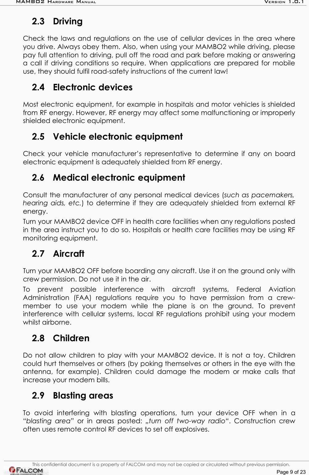 MAMBO2 HARDWARE MANUAL VERSION 1.0.12.3 DrivingCheck the laws and regulations on the use of cellular devices in the area where you drive. Always obey them. Also, when using your MAMBO2 while driving, please pay full attention to driving, pull off the road and park before making or answering a call if driving conditions so require. When applications are prepared for mobile use, they should fulfil road-safety instructions of the current law!2.4 Electronic devicesMost electronic equipment, for example in hospitals and motor vehicles is shielded from RF energy. However, RF energy may affect some malfunctioning or improperly shielded electronic equipment.2.5 Vehicle electronic equipmentCheck your vehicle manufacturer’s representative to determine if any on board electronic equipment is adequately shielded from RF energy.2.6 Medical electronic equipmentConsult the manufacturer of any personal medical devices (such as pacemakers, hearing aids, etc.) to determine if they are adequately shielded from external RF energy.Turn your MAMBO2 device OFF in health care facilities when any regulations posted in the area instruct you to do so. Hospitals or health care facilities may be using RF monitoring equipment.2.7 AircraftTurn your MAMBO2 OFF before boarding any aircraft. Use it on the ground only with crew permission. Do not use it in the air.To   prevent   possible   interference   with   aircraft   systems,   Federal   Aviation Administration   (FAA)   regulations   require   you   to   have   permission   from   a   crew-member   to   use   your   modem   while   the   plane   is   on   the   ground.   To   prevent interference with cellular systems, local RF regulations prohibit using your modem whilst airborne.2.8 ChildrenDo not allow children to play with your MAMBO2 device. It is not a toy. Children could hurt themselves or others (by poking themselves or others in the eye with the antenna, for example). Children could damage the modem or make  calls  that increase your modem bills.2.9 Blasting areasTo   avoid   interfering   with   blasting   operations,   turn   your   device   OFF   when   in   a “blasting area”  or  in   areas posted:  „turn off two-way   radio“. Construction  crew often uses remote control RF devices to set off explosives.This confidential document is a property of FALCOM and may not be copied or circulated without previous permission.Page 9 of 23