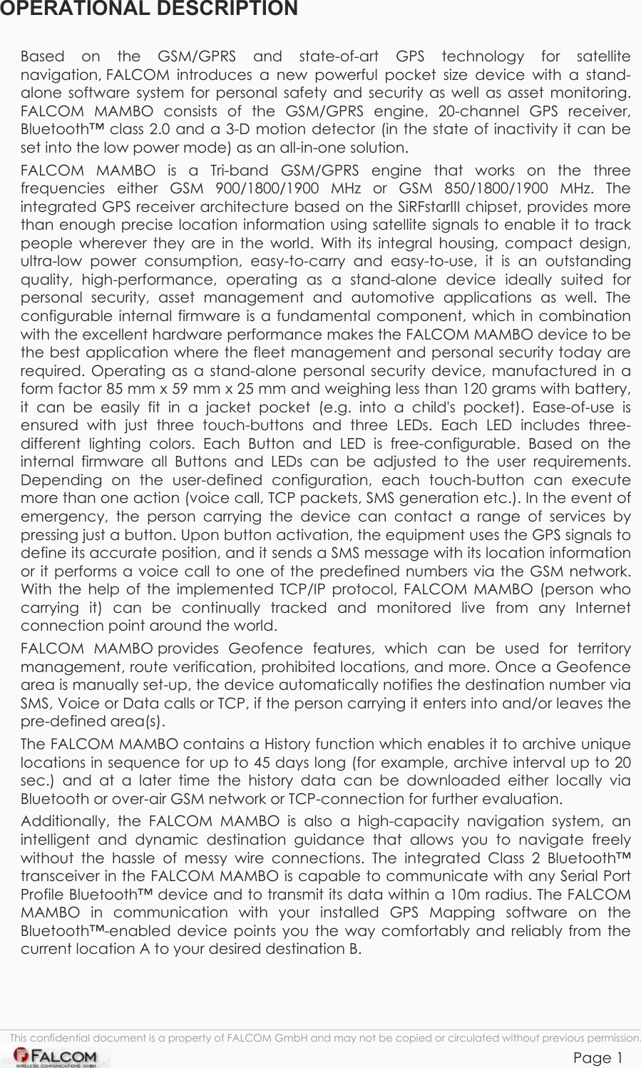 Mambo Operational Description  Version 1.00  This confidential document is a property of FALCOM GmbH and may not be copied or circulated without previous permission.            Page 1 OPERATIONAL DESCRIPTION  Based on the GSM/GPRS and state-of-art GPS technology for satellite navigation, FALCOM  introduces a new powerful pocket size device with a stand- alone software system for personal safety and security as well as asset monitoring. FALCOM MAMBO consists of the GSM/GPRS engine, 20-channel GPS receiver, Bluetooth™ class 2.0 and a 3-D motion detector (in the state of inactivity it can be set into the low power mode) as an all-in-one solution.  FALCOM MAMBO is a Tri-band GSM/GPRS engine that works on the three frequencies either GSM 900/1800/1900 MHz or GSM 850/1800/1900 MHz. The integrated GPS receiver architecture based on the SiRFstarIII chipset, provides more than enough precise location information using satellite signals to enable it to track people wherever they are in the world. With its integral housing, compact design, ultra-low power consumption, easy-to-carry and easy-to-use, it is an outstanding quality, high-performance, operating as a stand-alone device ideally suited for personal security, asset management and automotive applications as well. The configurable internal firmware is a fundamental component, which in combination with the excellent hardware performance makes the FALCOM MAMBO device to be the best application where the fleet management and personal security today are required. Operating as a stand-alone personal security device, manufactured in a form factor 85 mm x 59 mm x 25 mm and weighing less than 120 grams with battery, it can be easily fit in a jacket pocket (e.g. into a child&apos;s pocket). Ease-of-use is ensured with just three touch-buttons and three LEDs. Each LED includes three-different lighting colors. Each Button and LED is free-configurable. Based on the internal firmware all Buttons and LEDs can be adjusted to the user requirements. Depending on the user-defined configuration, each touch-button can execute more than one action (voice call, TCP packets, SMS generation etc.). In the event of emergency, the person carrying the device can contact a range of services by pressing just a button. Upon button activation, the equipment uses the GPS signals to define its accurate position, and it sends a SMS message with its location information or it performs a voice call to one of the predefined numbers via the GSM network. With the help of the implemented TCP/IP protocol, FALCOM MAMBO (person who carrying it) can be continually tracked and monitored live from any Internet connection point around the world.  FALCOM MAMBO provides Geofence features, which can be used for territory management, route verification, prohibited locations, and more. Once a Geofence area is manually set-up, the device automatically notifies the destination number via SMS, Voice or Data calls or TCP, if the person carrying it enters into and/or leaves the pre-defined area(s).  The FALCOM MAMBO contains a History function which enables it to archive unique locations in sequence for up to 45 days long (for example, archive interval up to 20 sec.) and at a later time the history data can be downloaded either locally via Bluetooth or over-air GSM network or TCP-connection for further evaluation. Additionally, the FALCOM MAMBO is also a high-capacity navigation system, an intelligent and dynamic destination guidance that allows you to navigate freely without the hassle of messy wire connections. The integrated Class 2 Bluetooth™ transceiver in the FALCOM MAMBO is capable to communicate with any Serial Port Profile Bluetooth™ device and to transmit its data within a 10m radius. The FALCOM MAMBO in communication with your installed GPS Mapping software on the Bluetooth™-enabled device points you the way comfortably and reliably from the current location A to your desired destination B.    