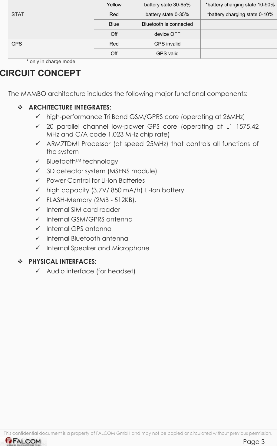 Mambo Operational Description  Version 1.00  This confidential document is a property of FALCOM GmbH and may not be copied or circulated without previous permission.            Page 3   Yellow  battery state 30-65%   *battery charging state 10-90%STAT  Red  battery state 0-35%   *battery charging state 0-10%  Blue  Bluetooth is connected    Off  device OFF   GPS  Red  GPS invalid    Off  GPS valid   * only in charge mode  CIRCUIT CONCEPT The MAMBO architecture includes the following major functional components:  ARCHITECTURE INTEGRATES:  high-performance Tri Band GSM/GPRS core (operating at 26MHz)  20 parallel channel low-power GPS core (operating at L1 1575.42 MHz and C/A code 1,023 MHz chip rate)  ARM7TDMI Processor (at speed 25MHz) that controls all functions of the system  BluetoothTM technology   3D detector system (MSENS module)  Power Control for Li-Ion Batteries  high capacity (3.7V/ 850 mA/h) Li-Ion battery   FLASH-Memory (2MB - 512KB).  Internal SIM card reader  Internal GSM/GPRS antenna   Internal GPS antenna  Internal Bluetooth antenna  Internal Speaker and Microphone  PHYSICAL INTERFACES:  Audio interface (for headset)    