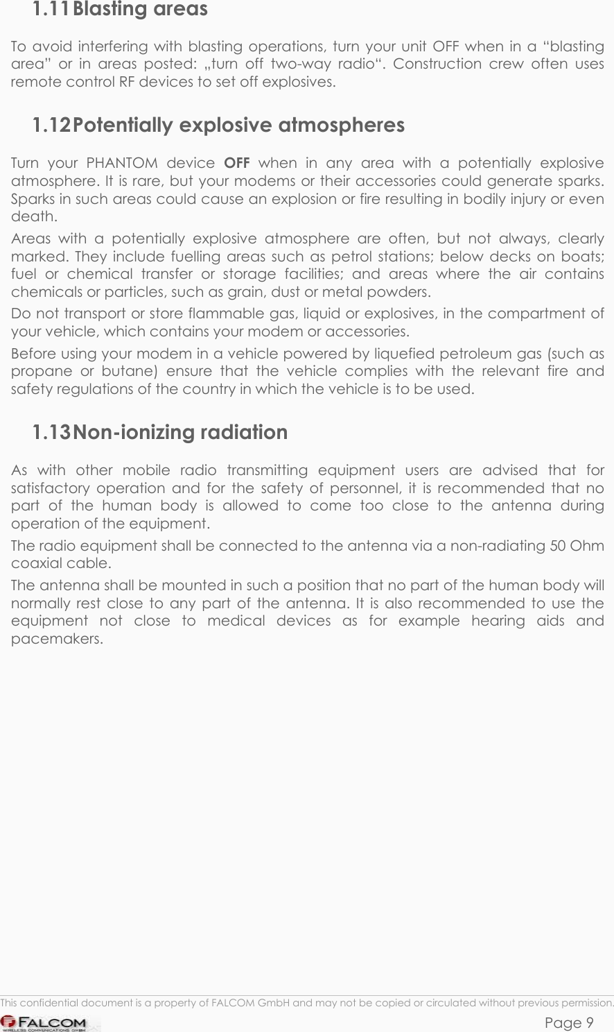 PHANTOM HARDWARE DESCRIPTION  VERSION 0.01 1.11 Blasting  areas To avoid interfering with blasting operations, turn your unit OFF when in a “blasting area” or in areas posted: „turn off two-way radio“. Construction crew often uses remote control RF devices to set off explosives. 1.12 Potentially explosive atmospheres Turn your PHANTOM device OFF when in any area with a potentially explosive atmosphere. It is rare, but your modems or their accessories could generate sparks. Sparks in such areas could cause an explosion or fire resulting in bodily injury or even death. Areas with a potentially explosive atmosphere are often, but not always, clearly marked. They include fuelling areas such as petrol stations; below decks on boats; fuel or chemical transfer or storage facilities; and areas where the air contains chemicals or particles, such as grain, dust or metal powders. Do not transport or store flammable gas, liquid or explosives, in the compartment of your vehicle, which contains your modem or accessories. Before using your modem in a vehicle powered by liquefied petroleum gas (such as propane or butane) ensure that the vehicle complies with the relevant fire and safety regulations of the country in which the vehicle is to be used. 1.13 Non-ionizing  radiation As with other mobile radio transmitting equipment users are advised that for satisfactory operation and for the safety of personnel, it is recommended that no part of the human body is allowed to come too close to the antenna during operation of the equipment. The radio equipment shall be connected to the antenna via a non-radiating 50 Ohm coaxial cable. The antenna shall be mounted in such a position that no part of the human body will normally rest close to any part of the antenna. It is also recommended to use the equipment not close to medical devices as for example hearing aids and pacemakers.  This confidential document is a property of FALCOM GmbH and may not be copied or circulated without previous permission. Page 9 