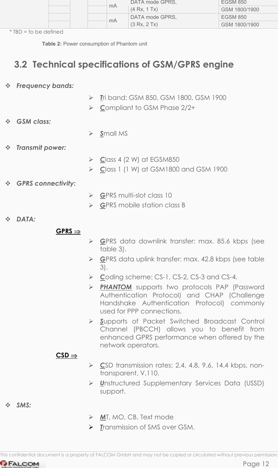 PHANTOM HARDWARE DESCRIPTION  VERSION 0.01     EGSM 850     mA  DATA mode GPRS, (4 Rx, 1 Tx)  GSM 1800/1900     EGSM 850     mA  DATA mode GPRS, (3 Rx, 2 Tx)  GSM 1800/1900   * TBD = to be defined Table 2: Power consumption of Phantom unit  3.2  Technical specifications of GSM/GPRS engine  Frequency bands:  Tri band: GSM 850, GSM 1800, GSM 1900  Compliant to GSM Phase 2/2+  GSM class:   Small MS  Transmit power:   Class 4 (2 W) at EGSM850  Class 1 (1 W) at GSM1800 and GSM 1900  GPRS connectivity:   GPRS multi-slot class 10  GPRS mobile station class B  DATA: GPRS ⇒  GPRS data downlink transfer: max. 85.6 kbps (see table 3).  GPRS data uplink transfer: max. 42.8 kbps (see table 3).  Coding scheme: CS-1, CS-2, CS-3 and CS-4.  PHANTOM supports two protocols PAP (Password Authentication Protocol) and CHAP (Challenge Handshake Authentication Protocol) commonly used for PPP connections.  Supports of Packet Switched Broadcast Control Channel (PBCCH) allows you to benefit from enhanced GPRS performance when offered by the network operators. CSD ⇒  CSD transmission rates: 2.4, 4.8, 9.6, 14.4 kbps, non-transparent, V.110.  Unstructured Supplementary Services Data (USSD) support.  SMS:   MT, MO, CB, Text mode  Transmission of SMS over GSM.  This confidential document is a property of FALCOM GmbH and may not be copied or circulated without previous permission. Page 12 