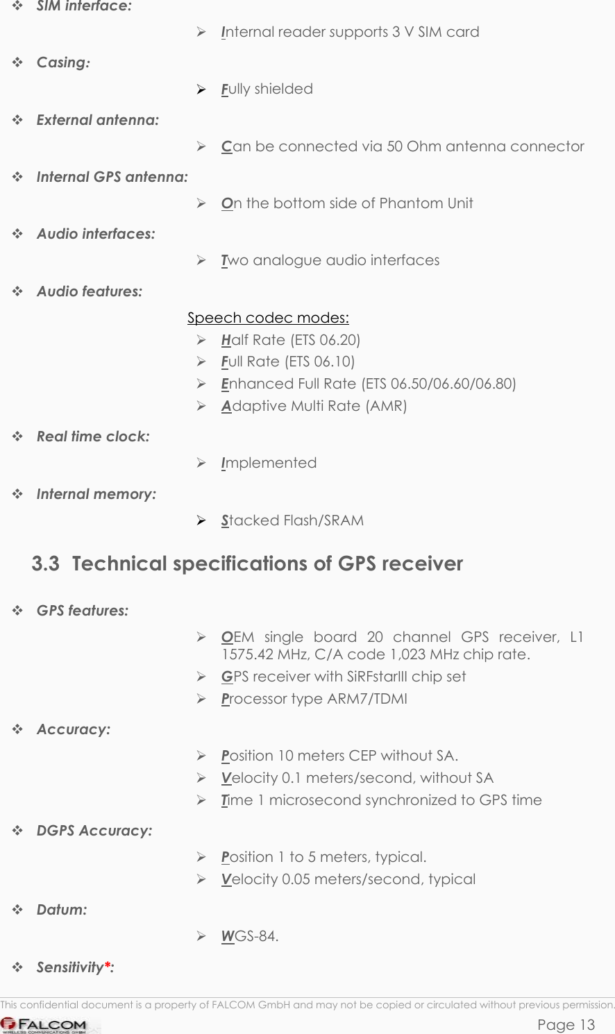 PHANTOM HARDWARE DESCRIPTION  VERSION 0.01  SIM interface:   Internal reader supports 3 V SIM card   Casing:   Fully shielded  External antenna:  Can be connected via 50 Ohm antenna connector   Internal GPS antenna:  On the bottom side of Phantom Unit   Audio interfaces:   Two analogue audio interfaces  Audio features:  Speech codec modes:  Half Rate (ETS 06.20)  Full Rate (ETS 06.10)  Enhanced Full Rate (ETS 06.50/06.60/06.80)  Adaptive Multi Rate (AMR)  Real time clock:   Implemented  Internal memory:   Stacked Flash/SRAM 3.3  Technical specifications of GPS receiver  GPS features:   OEM single board 20 channel GPS receiver, L1 1575.42 MHz, C/A code 1,023 MHz chip rate.  GPS receiver with SiRFstarIII chip set  Processor type ARM7/TDMI  Accuracy:   Position 10 meters CEP without SA.  Velocity 0.1 meters/second, without SA  Time 1 microsecond synchronized to GPS time  DGPS Accuracy:   Position 1 to 5 meters, typical.  Velocity 0.05 meters/second, typical  Datum:   WGS-84.  Sensitivity*:  This confidential document is a property of FALCOM GmbH and may not be copied or circulated without previous permission. Page 13 