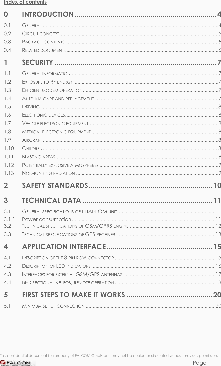 PHANTOM HARDWARE DESCRIPTION  VERSION 0.01 Index of contents 0 INTRODUCTION .......................................................................4 0.1 GENERAL................................................................................................................................4 0.2 CIRCUIT CONCEPT...................................................................................................................5 0.3 PACKAGE CONTENTS...............................................................................................................5 0.4 RELATED DOCUMENTS ..............................................................................................................6 1 SECURITY .................................................................................7 1.1 GENERAL INFORMATION...........................................................................................................7 1.2 EXPOSURE TO RF ENERGY.........................................................................................................7 1.3 EFFICIENT MODEM OPERATION ..................................................................................................7 1.4 ANTENNA CARE AND REPLACEMENT..........................................................................................7 1.5 DRIVING .................................................................................................................................8 1.6 ELECTRONIC DEVICES...............................................................................................................8 1.7 VEHICLE ELECTRONIC EQUIPMENT..............................................................................................8 1.8 MEDICAL ELECTRONIC EQUIPMENT ............................................................................................8 1.9 AIRCRAFT ...............................................................................................................................8 1.10 CHILDREN...............................................................................................................................8 1.11 BLASTING AREAS......................................................................................................................9 1.12 POTENTIALLY EXPLOSIVE ATMOSPHERES ......................................................................................9 1.13 NON-IONIZING RADIATION .......................................................................................................9 2 SAFETY STANDARDS..............................................................10 3 TECHNICAL DATA .................................................................11 3.1 GENERAL SPECIFICATIONS OF PHANTOM UNIT ...................................................................... 11 3.1.1 Power consumption ....................................................................................................... 11 3.2 TECHNICAL SPECIFICATIONS OF GSM/GPRS ENGINE ............................................................. 12 3.3 TECHNICAL SPECIFICATIONS OF GPS RECEIVER ....................................................................... 13 4 APPLICATION INTERFACE .....................................................15 4.1 DESCRIPTION OF THE 8-PIN ROW-CONNECTOR ........................................................................ 15 4.2 DESCRIPTION OF LED INDICATORS......................................................................................... 16 4.3 INTERFACES FOR EXTERNAL GSM/GPS ANTENNAS .................................................................. 17 4.4 BI-DIRECTIONAL KEYFOB, REMOTE OPERATION ........................................................................ 18 5 FIRST STEPS TO MAKE IT WORKS ...........................................20 5.1 MINIMUM SET-UP CONNECTION ............................................................................................. 20      This confidential document is a property of FALCOM GmbH and may not be copied or circulated without previous permission. Page 1 