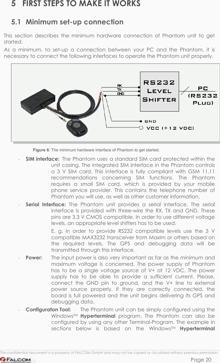 PHANTOM HARDWARE DESCRIPTION  VERSION 0.01 5  FIRST STEPS TO MAKE IT WORKS 5.1  Minimum set-up connection This section describes the minimum hardware connection of Phantom unit to get started. As a minimum, to set-up a connection between your PC and the Phantom, it is necessary to connect the following interfaces to operate the Phantom unit properly.  Figure 6: The minimum hardware interface of Phantom to get started. -  SIM interface:  The Phantom uses a standard SIM card protected within the unit casing. The integrated SIM interface in the Phantom controls a 3 V SIM card. This interface is fully compliant with GSM 11.11 recommendations concerning SIM functions. The Phantom requires a small SIM card, which is provided by your mobile phone service provider. This contains the telephone number of Phantom you will use, as well as other customer information.  -  Serial Interface: The Phantom unit provides a serial interface. The serial interface is provided with three-wire the RX, TX and GND. These pins are 3.3 V CMOS compatible. In order to use different voltage levels, an appropriate level shifters has to be used.     E. g. in order to provide RS232 compatible levels use the 3 V compatible MAX3232 transceiver from Maxim or others based on the required levels. The GPS and debugging data will be transmitted through this interface. -  Power:   The input power is also very important as far as the minimum and maximum voltage is concerned. The power supply of Phantom has to be a single voltage source of V+ at 12 VDC. The power supply has to be able to provide a sufficient current. Please, connect the GND pin to ground, and the V+ line to external power source properly. If they are correctly connected, the board is full powered and the unit begins delivering its GPS and debugging data.  -  Configuraton Tool:   The Phantom unit can be simply configured using the WindowsTM Hyperterminal  program. The Phantom can also be configured by using any other Terminal-Program. The example in sections below is based on the WindowsTM Hyperterminal  This confidential document is a property of FALCOM GmbH and may not be copied or circulated without previous permission. Page 20 