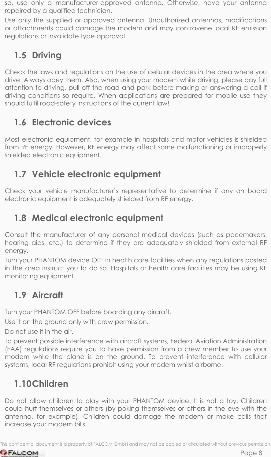 PHANTOM HARDWARE DESCRIPTION  VERSION 0.01 so, use only a manufacturer-approved antenna. Otherwise, have your antenna repaired by a qualified technician. Use only the supplied or approved antenna. Unauthorized antennas, modifications or attachments could damage the modem and may contravene local RF emission regulations or invalidate type approval. 1.5 Driving Check the laws and regulations on the use of cellular devices in the area where you drive. Always obey them. Also, when using your modem while driving, please pay full attention to driving, pull off the road and park before making or answering a call if driving conditions so require. When applications are prepared for mobile use they should fulfil road-safety instructions of the current law! 1.6 Electronic devices Most electronic equipment, for example in hospitals and motor vehicles is shielded from RF energy. However, RF energy may affect some malfunctioning or improperly shielded electronic equipment. 1.7 Vehicle electronic equipment Check your vehicle manufacturer’s representative to determine if any on board electronic equipment is adequately shielded from RF energy. 1.8 Medical electronic equipment Consult the manufacturer of any personal medical devices (such as pacemakers, hearing aids, etc.) to determine if they are adequately shielded from external RF energy. Turn your PHANTOM device OFF in health care facilities when any regulations posted in the area instruct you to do so. Hospitals or health care facilities may be using RF monitoring equipment. 1.9 Aircraft Turn your PHANTOM OFF before boarding any aircraft. Use it on the ground only with crew permission. Do not use it in the air. To prevent possible interference with aircraft systems, Federal Aviation Administration (FAA) regulations require you to have permission from a crew member to use your modem while the plane is on the ground. To prevent interference with cellular systems, local RF regulations prohibit using your modem whilst airborne. 1.10 Children Do not allow children to play with your PHANTOM device. It is not a toy. Children could hurt themselves or others (by poking themselves or others in the eye with the antenna, for example). Children could damage the modem or make calls that increase your modem bills.  This confidential document is a property of FALCOM GmbH and may not be copied or circulated without previous permission. Page 8 