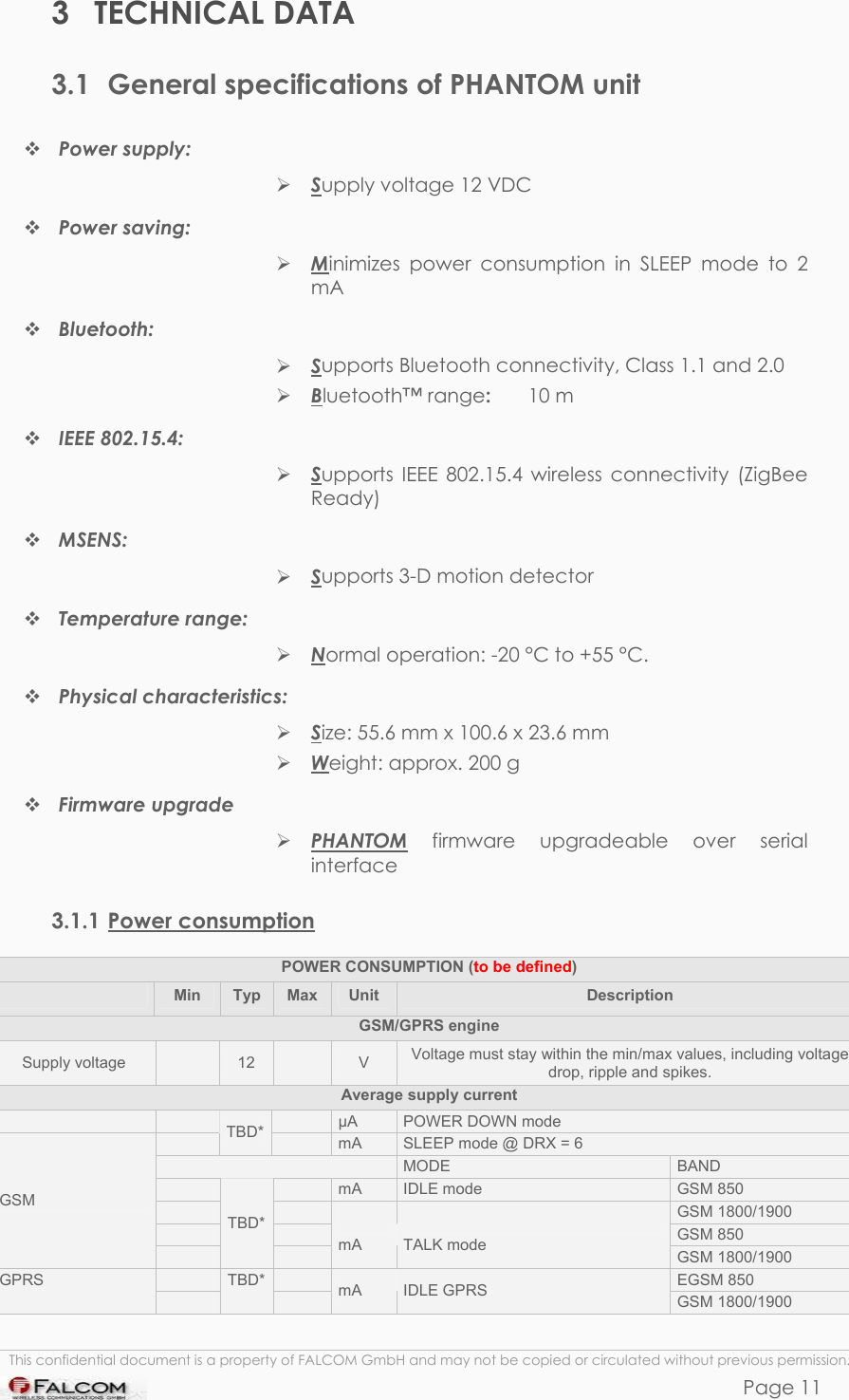 PHANTOM HARDWARE DESCRIPTION  VERSION 0.01 3 TECHNICAL DATA 3.1  General specifications of PHANTOM unit  Power supply:   Supply voltage 12 VDC   Power saving:      Minimizes power consumption in SLEEP mode to 2 mA  Bluetooth:      Supports Bluetooth connectivity, Class 1.1 and 2.0   Bluetooth™ range:   10 m  IEEE 802.15.4:      Supports IEEE 802.15.4 wireless connectivity (ZigBee Ready)  MSENS:      Supports 3-D motion detector    Temperature range:  Normal operation: -20 °C to +55 °C.  Physical characteristics:   Size: 55.6 mm x 100.6 x 23.6 mm  Weight: approx. 200 g  Firmware upgrade   PHANTOM firmware upgradeable over serial interface  3.1.1 Power consumption POWER CONSUMPTION (to be defined)  Min  Typ  Max  Unit  Description GSM/GPRS engine Supply voltage   12   V  Voltage must stay within the min/max values, including voltage drop, ripple and spikes. Average supply current       µA  POWER DOWN mode  TBD*   mA  SLEEP mode @ DRX = 6   MODE  BAND     mA  IDLE mode  GSM 850         GSM 1800/1900     GSM 850 GSM  TBD*  mA  TALK mode  GSM 1800/1900     EGSM 850 GPRS  TBD*  mA  IDLE GPRS  GSM 1800/1900  This confidential document is a property of FALCOM GmbH and may not be copied or circulated without previous permission. Page 11 