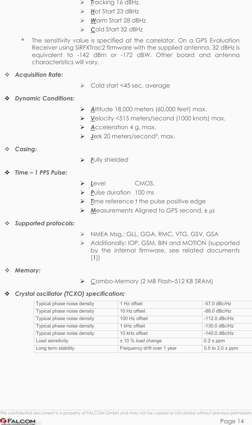 PHANTOM HARDWARE DESCRIPTION  VERSION 0.01  Tracking 16 dBHz.  Hot Start 23 dBHz  Warm Start 28 dBHz  Cold Start 32 dBHz The sensitivity value is specified at the correlator. On a GPS Evaluation Receiver using SiRFXTrac2 firmware with the supplied antenna, 32 dBHz is equivalent to -142 dBm or -172 dBW. Other board and antenna characteristics will vary. *  Acquisition Rate:   Cold start &lt;45 sec, average  Dynamic Conditions:  Altitude 18,000 meters (60,000 feet) max.  Velocity &lt;515 meters/second (1000 knots) max.  Acceleration 4 g, max.  Jerk 20 meters/second³, max.  Casing:   Fully shielded  Time – 1 PPS Pulse:  Level     CMOS.  Pulse duration  100 ms  Time reference t the pulse positive edge  Measurements  Aligned to GPS second, ± µs  Supported protocols:   NMEA Msg.: GLL, GGA, RMC, VTG, GSV, GSA  Additionally: IOP, GSM, BIN and MOTION (supported by the internal firmware, see related documents [1])  Memory:  Combo-Memory (2 MB Flash–512 KB SRAM)  Crystal oscillator (TCXO) specification: Typical phase noise density  1 Hz offset   -57.0 dBc/Hz Typical phase noise density  10 Hz offset   -88.0 dBc/Hz Typical phase noise density  100 Hz offset   -112.0 dBc/Hz Typical phase noise density  1 kHz offset   -130.0 dBc/Hz Typical phase noise density  10 kHz offset   -140.0 dBc/Hz Load sensitivity  ± 10 % load change  0.2 ± ppm Long term stability  Frequency drift over 1 year   0.5 to 2.0 ± ppm  This confidential document is a property of FALCOM GmbH and may not be copied or circulated without previous permission. Page 14 