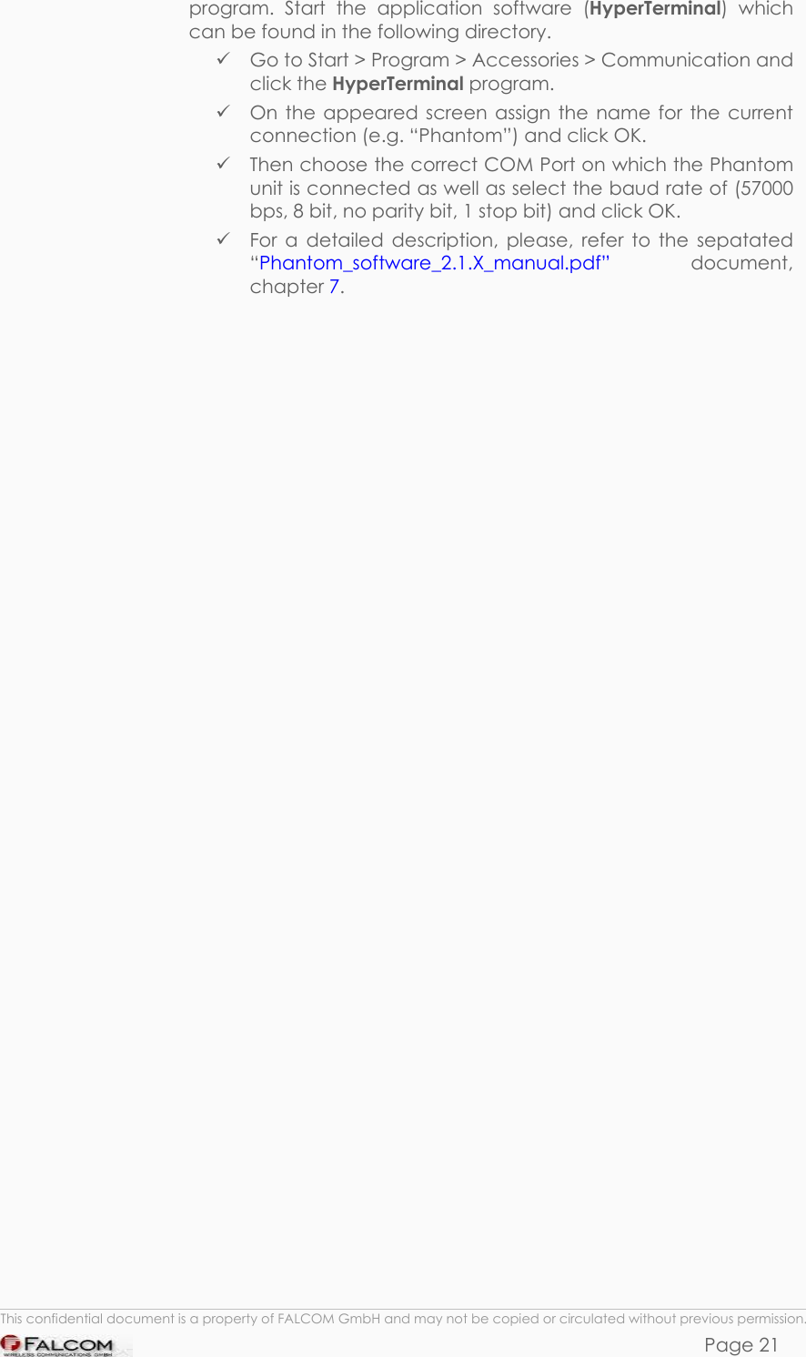 PHANTOM HARDWARE DESCRIPTION  VERSION 0.01 program. Start the application software (HyperTerminal) which can be found in the following directory.   Go to Start &gt; Program &gt; Accessories &gt; Communication and click the HyperTerminal program.   On the appeared screen assign the name for the current connection (e.g. “Phantom”) and click OK.   Then choose the correct COM Port on which the Phantom unit is connected as well as select the baud rate of (57000 bps, 8 bit, no parity bit, 1 stop bit) and click OK.  For a detailed description, please, refer to the sepatated “Phantom_software_2.1.X_manual.pdf”  document, chapter 7.   This confidential document is a property of FALCOM GmbH and may not be copied or circulated without previous permission. Page 21 