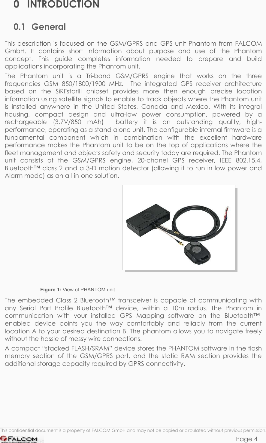 PHANTOM HARDWARE DESCRIPTION  VERSION 0.01 0 INTRODUCTION 0.1 General This description is focused on the GSM/GPRS and GPS unit Phantom from FALCOM GmbH. It contains short information about purpose and use of the Phantom concept. This guide completes information needed to prepare and build applications incorporating the Phantom unit. The Phantom unit is a Tri-band GSM/GPRS engine that works on the three frequencies GSM 850/1800/1900 MHz.  The integrated GPS receiver architecture based on the SiRFstarIII chipset provides more then enough precise location information using satellite signals to enable to track objects where the Phantom unit is installed anywhere in the United States, Canada and Mexico. With its integral housing, compact design and ultra-low power consumption, powered by a rechargeable (3.7V/850 mAh)  battery it is an outstanding quality, high-performance, operating as a stand alone unit. The configurable internal firmware is a fundamental component which in combination with the excellent hardware performance makes the Phantom unit to be on the top of applications where the fleet management and objects safety and security today are required. The Phantom unit consists of the GSM/GPRS engine, 20-chanel GPS receiver, IEEE 802.15.4, Bluetooth™ class 2 and a 3-D motion detector (allowing it to run in low power and Alarm mode) as an all-in-one solution.                         Figure 1: View of PHANTOM unit The embedded Class 2 Bluetooth™ transceiver is capable of communicating with any Serial Port Profile Bluetooth™ device, within a 10m radius. The Phantom in communication with your installed GPS Mapping software on the Bluetooth™-enabled device points you the way comfortably and reliably from the current location A to your desired destination B. The phantom allows you to navigate freely without the hassle of messy wire connections. A compact “stacked FLASH/SRAM” device stores the PHANTOM software in the flash memory section of the GSM/GPRS part, and the static RAM section provides the additional storage capacity required by GPRS connectivity.  This confidential document is a property of FALCOM GmbH and may not be copied or circulated without previous permission. Page 4 