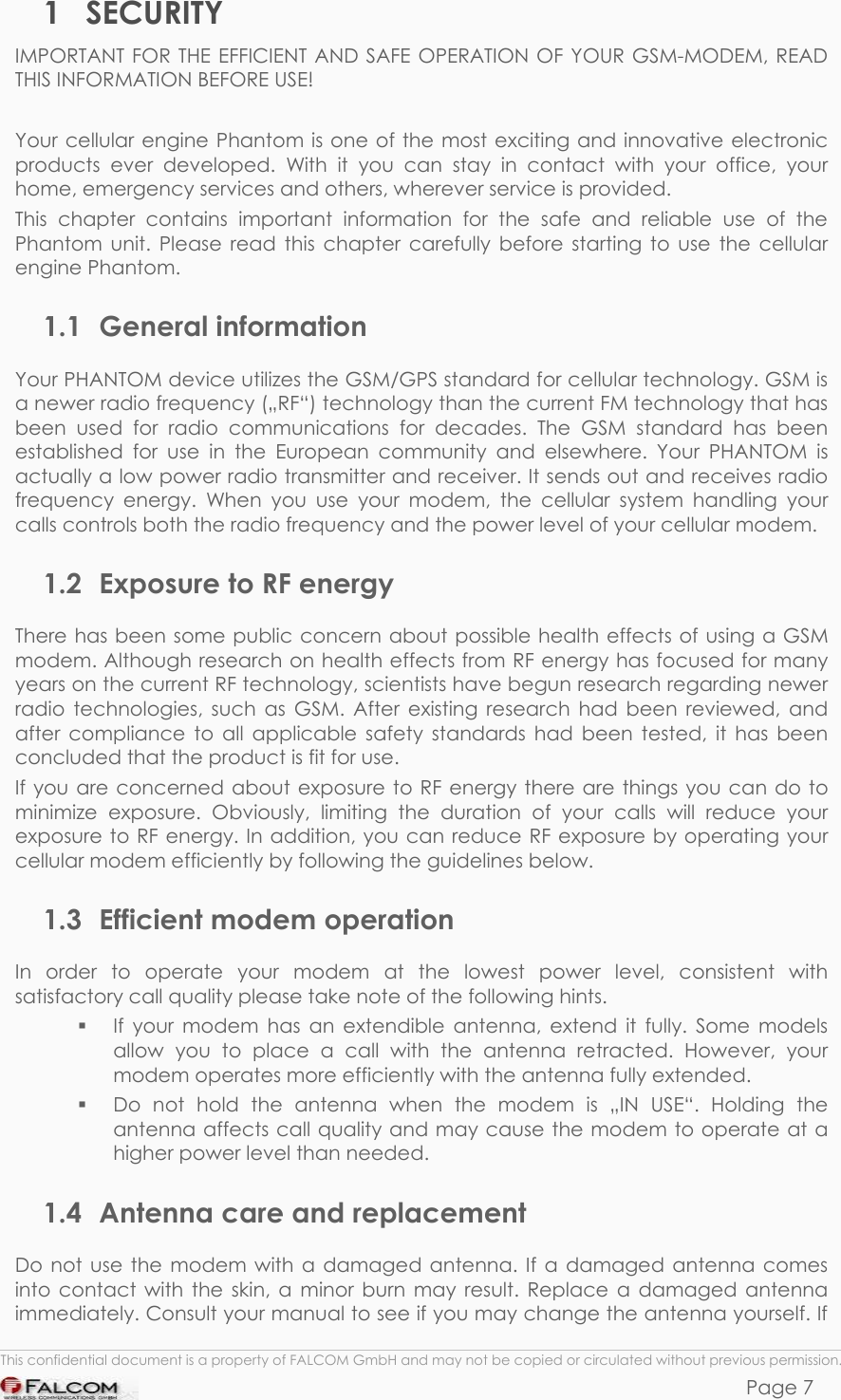 PHANTOM HARDWARE DESCRIPTION  VERSION 0.01 1 SECURITY IMPORTANT FOR THE EFFICIENT AND SAFE OPERATION OF YOUR GSM-MODEM, READ THIS INFORMATION BEFORE USE!  Your cellular engine Phantom is one of the most exciting and innovative electronic products ever developed. With it you can stay in contact with your office, your home, emergency services and others, wherever service is provided. This chapter contains important information for the safe and reliable use of the Phantom unit. Please read this chapter carefully before starting to use the cellular engine Phantom. 1.1 General information Your PHANTOM device utilizes the GSM/GPS standard for cellular technology. GSM is a newer radio frequency („RF“) technology than the current FM technology that has been used for radio communications for decades. The GSM standard has been established for use in the European community and elsewhere. Your PHANTOM is actually a low power radio transmitter and receiver. It sends out and receives radio frequency energy. When you use your modem, the cellular system handling your calls controls both the radio frequency and the power level of your cellular modem. 1.2  Exposure to RF energy There has been some public concern about possible health effects of using a GSM modem. Although research on health effects from RF energy has focused for many years on the current RF technology, scientists have begun research regarding newer radio technologies, such as GSM. After existing research had been reviewed, and after compliance to all applicable safety standards had been tested, it has been concluded that the product is fit for use. If you are concerned about exposure to RF energy there are things you can do to minimize exposure. Obviously, limiting the duration of your calls will reduce your exposure to RF energy. In addition, you can reduce RF exposure by operating your cellular modem efficiently by following the guidelines below. 1.3  Efficient modem operation In order to operate your modem at the lowest power level, consistent with satisfactory call quality please take note of the following hints.   If your modem has an extendible antenna, extend it fully. Some models allow you to place a call with the antenna retracted. However, your modem operates more efficiently with the antenna fully extended.   Do not hold the antenna when the modem is „IN USE“. Holding the antenna affects call quality and may cause the modem to operate at a higher power level than needed. 1.4  Antenna care and replacement  This confidential document is a property of FALCOM GmbH and may not be copied or circulated without previous permission. Page 7 Do not use the modem with a damaged antenna. If a damaged antenna comes into contact with the skin, a minor burn may result. Replace a damaged antenna immediately. Consult your manual to see if you may change the antenna yourself. If 