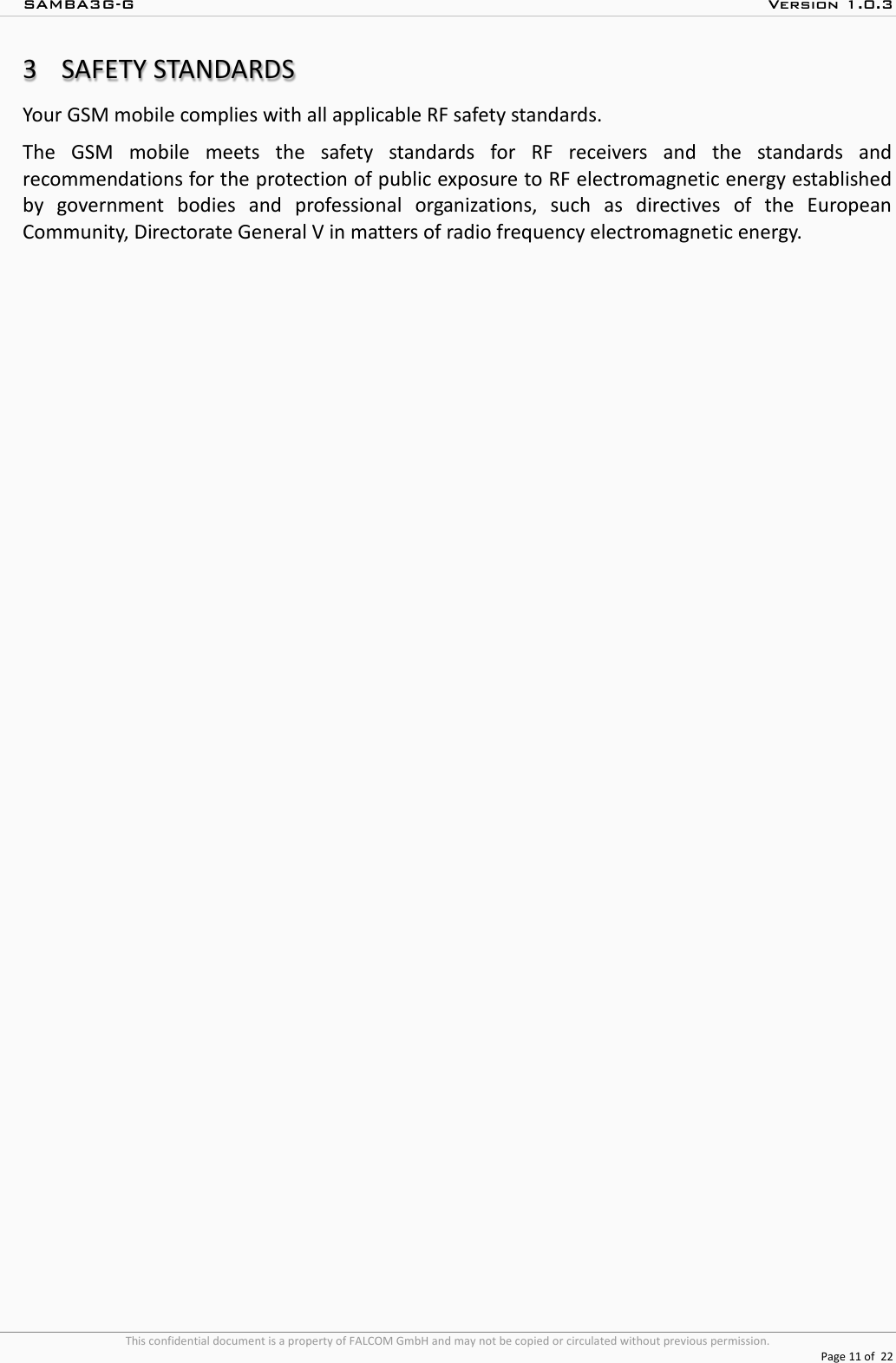 SAMBA3G-G  Version 1.0.3   This confidential document is a property of FALCOM GmbH and may not be copied or circulated without previous permission.  Page 11 of  22  3 SAFETY STANDARDS Your GSM mobile complies with all applicable RF safety standards. The GSM mobile meets the safety standards for RF receivers and the standards and recommendations for the protection of public exposure to RF electromagnetic energy established by government bodies and professional organizations, such as directives of the European Community, Directorate General V in matters of radio frequency electromagnetic energy. 