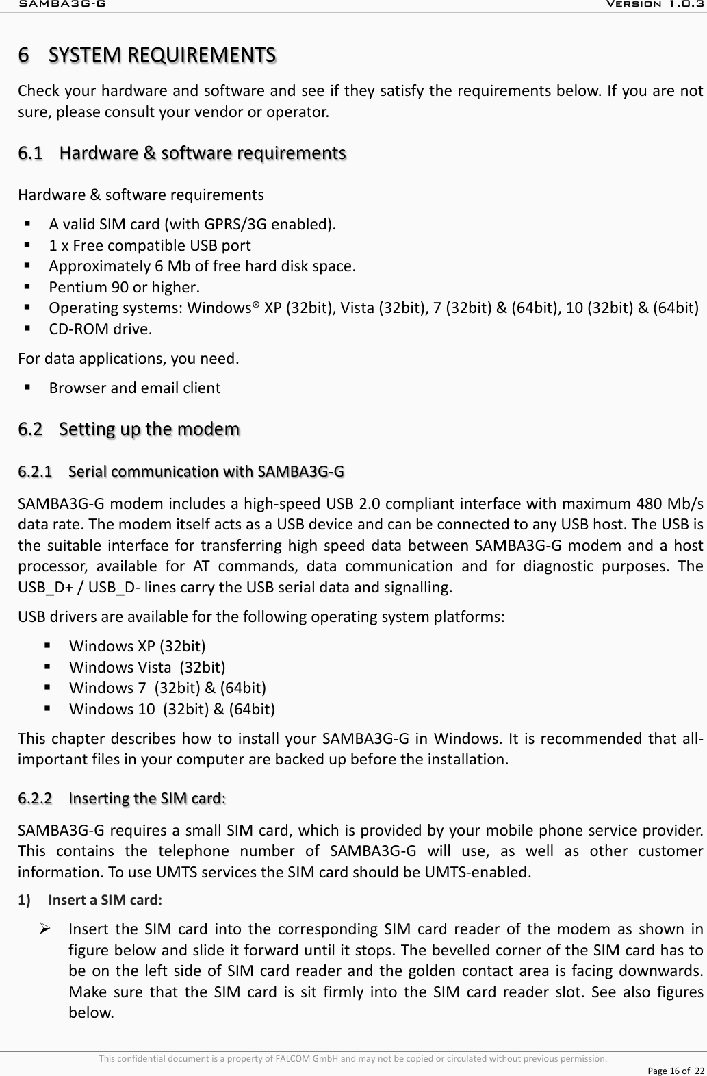 SAMBA3G-G  Version 1.0.3   This confidential document is a property of FALCOM GmbH and may not be copied or circulated without previous permission.  Page 16 of  22  6SYSTEM REQUIREMENTS Check your hardware and software and see if they satisfy the requirements below. If you are not sure, please consult your vendor or operator.  6.1 Hardware &amp; software requirements Hardware &amp; software requirements  A valid SIM card (with GPRS/3G enabled).  1 x Free compatible USB port  Approximately 6 Mb of free hard disk space.  Pentium 90 or higher.  Operating systems: Windows® XP (32bit), Vista (32bit), 7 (32bit) &amp; (64bit), 10 (32bit) &amp; (64bit)  CD-ROM drive. For data applications, you need.  Browser and email client   6.2 Setting up the modem  6.2.1 Serial communication with SAMBA3G-G  SAMBA3G-G modem includes a high-speed USB 2.0 compliant interface with maximum 480 Mb/s data rate. The modem itself acts as a USB device and can be connected to any USB host. The USB is the suitable interface for transferring high speed data between SAMBA3G-G modem and a host processor, available for AT commands, data communication and for diagnostic purposes. The USB_D+ / USB_D- lines carry the USB serial data and signalling. USB drivers are available for the following operating system platforms:   Windows XP (32bit)  Windows Vista  (32bit)  Windows 7  (32bit) &amp; (64bit)  Windows 10  (32bit) &amp; (64bit) This chapter describes how to install your SAMBA3G-G in Windows. It is recommended that all-important files in your computer are backed up before the installation.  6.2.2 Inserting the SIM card: SAMBA3G-G requires a small SIM card, which is provided by your mobile phone service provider. This contains the telephone number of SAMBA3G-G  will use, as well as other customer information. To use UMTS services the SIM card should be UMTS-enabled. 1) Insert a SIM card:  Insert the SIM card into the corresponding SIM card reader of the modem as shown in figure below and slide it forward until it stops. The bevelled corner of the SIM card has to be on the left side of SIM card reader and the golden contact area is facing downwards. Make sure that the SIM card is sit firmly into the SIM card reader slot. See also figures below. 