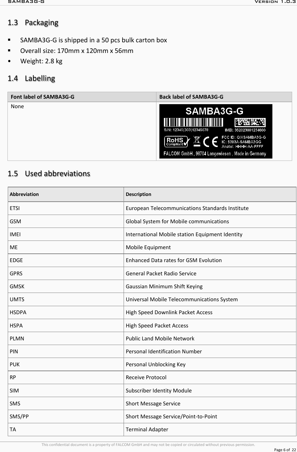 SAMBA3G-G  Version 1.0.3   This confidential document is a property of FALCOM GmbH and may not be copied or circulated without previous permission.  Page 6 of  22  1.3 Packaging  SAMBA3G-G is shipped in a 50 pcs bulk carton box   Overall size: 170mm x 120mm x 56mm  • Weight: 2.8 kg   1.4 Labelling Font label of SAMBA3G-G  Back label of SAMBA3G-G    None   1.5 Used abbreviations Abbreviation Description ETSI European Telecommunications Standards Institute GSM Global System for Mobile communications IMEI  International Mobile station Equipment Identity ME Mobile Equipment EDGE Enhanced Data rates for GSM Evolution GPRS General Packet Radio Service GMSK Gaussian Minimum Shift Keying UMTS Universal Mobile Telecommunications System HSDPA High Speed Downlink Packet Access HSPA High Speed Packet Access PLMN Public Land Mobile Network PIN Personal Identification Number PUK Personal Unblocking Key RP Receive Protocol SIM Subscriber Identity Module SMS Short Message Service SMS/PP Short Message Service/Point-to-Point TA Terminal Adapter 