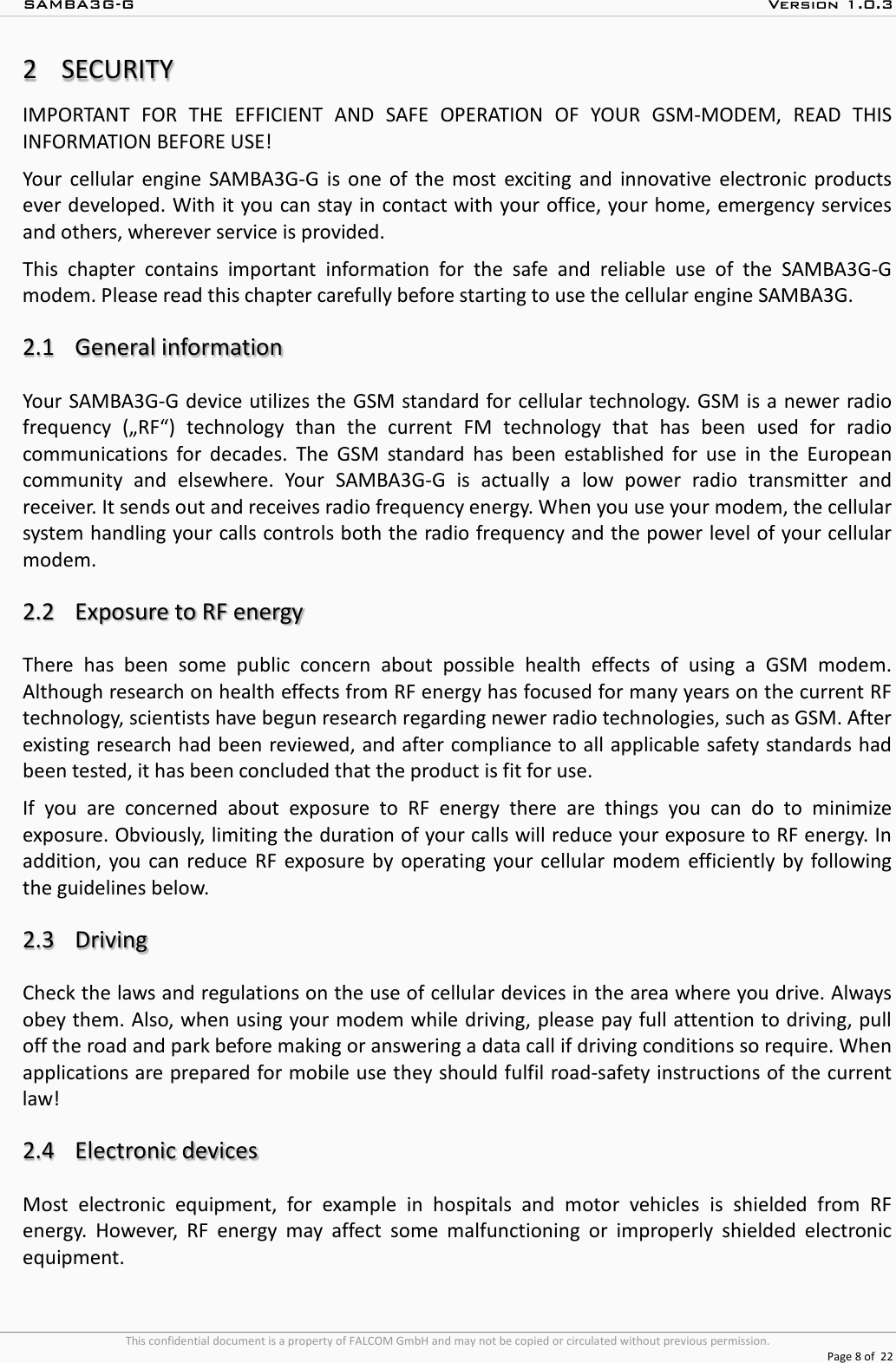 SAMBA3G-G  Version 1.0.3   This confidential document is a property of FALCOM GmbH and may not be copied or circulated without previous permission.  Page 8 of  22  2SECURITY IMPORTANT FOR THE EFFICIENT AND SAFE OPERATION OF YOUR GSM-MODEM, READ THIS INFORMATION BEFORE USE! Your cellular engine SAMBA3G-G  is one of the most exciting and innovative electronic products ever developed. With it you can stay in contact with your office, your home, emergency services and others, wherever service is provided. This chapter contains important information for the safe and reliable use of the SAMBA3G-G modem. Please read this chapter carefully before starting to use the cellular engine SAMBA3G.  2.1 General information Your  SAMBA3G-G device utilizes the GSM standard for cellular technology. GSM is a newer radio frequency („RF“) technology than the current FM technology that has been used for radio communications for decades. The GSM standard has been established for use in the European community and elsewhere. Your SAMBA3G-G  is actually a low power radio transmitter and receiver. It sends out and receives radio frequency energy. When you use your modem, the cellular system handling your calls controls both the radio frequency and the power level of your cellular modem.  2.2 Exposure to RF energy There has been some public concern about possible health effects of using a GSM modem. Although research on health effects from RF energy has focused for many years on the current RF technology, scientists have begun research regarding newer radio technologies, such as GSM. After existing research had been reviewed, and after compliance to all applicable safety standards had been tested, it has been concluded that the product is fit for use. If you are concerned about exposure to RF energy there are things you can do to minimize exposure. Obviously, limiting the duration of your calls will reduce your exposure to RF energy. In addition, you can reduce RF exposure by operating your cellular modem efficiently by following the guidelines below.  2.3 Driving Check the laws and regulations on the use of cellular devices in the area where you drive. Always obey them. Also, when using your modem while driving, please pay full attention to driving, pull off the road and park before making or answering a data call if driving conditions so require. When applications are prepared for mobile use they should fulfil road-safety instructions of the current law!  2.4 Electronic devices Most electronic equipment, for example in hospitals and motor vehicles is shielded from RF energy. However, RF energy may affect some malfunctioning or improperly shielded electronic equipment. 