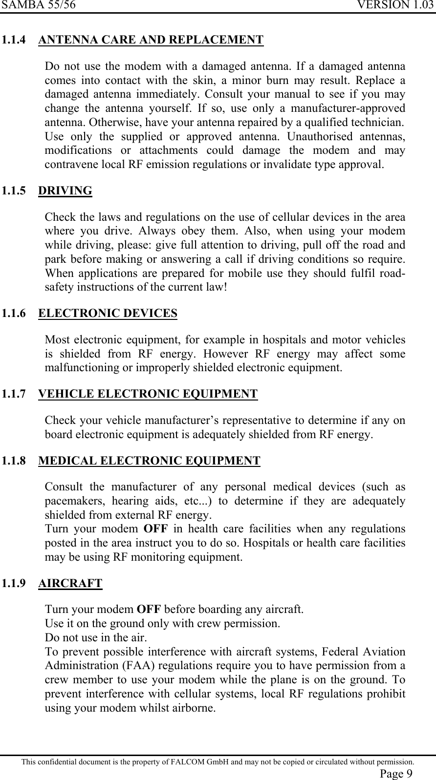 SAMBA 55/56  VERSION 1.03  1.1.4  ANTENNA CARE AND REPLACEMENT Do not use the modem with a damaged antenna. If a damaged antenna comes into contact with the skin, a minor burn may result. Replace a damaged antenna immediately. Consult your manual to see if you may change the antenna yourself. If so, use only a manufacturer-approved antenna. Otherwise, have your antenna repaired by a qualified technician. Use only the supplied or approved antenna. Unauthorised antennas, modifications or attachments could damage the modem and may contravene local RF emission regulations or invalidate type approval. 1.1.5 DRIVING Check the laws and regulations on the use of cellular devices in the area where you drive. Always obey them. Also, when using your modem while driving, please: give full attention to driving, pull off the road and park before making or answering a call if driving conditions so require. When applications are prepared for mobile use they should fulfil road-safety instructions of the current law! 1.1.6 ELECTRONIC DEVICES Most electronic equipment, for example in hospitals and motor vehicles is shielded from RF energy. However RF energy may affect some malfunctioning or improperly shielded electronic equipment. 1.1.7 VEHICLE ELECTRONIC EQUIPMENT Check your vehicle manufacturer’s representative to determine if any on board electronic equipment is adequately shielded from RF energy. 1.1.8 MEDICAL ELECTRONIC EQUIPMENT Consult the manufacturer of any personal medical devices (such as pacemakers, hearing aids, etc...) to determine if they are adequately shielded from external RF energy. Turn your modem OFF  in health care facilities when any regulations posted in the area instruct you to do so. Hospitals or health care facilities may be using RF monitoring equipment. 1.1.9 AIRCRAFT Turn your modem OFF before boarding any aircraft. Use it on the ground only with crew permission. Do not use in the air. To prevent possible interference with aircraft systems, Federal Aviation Administration (FAA) regulations require you to have permission from a crew member to use your modem while the plane is on the ground. To prevent interference with cellular systems, local RF regulations prohibit using your modem whilst airborne. This confidential document is the property of FALCOM GmbH and may not be copied or circulated without permission. Page 9 