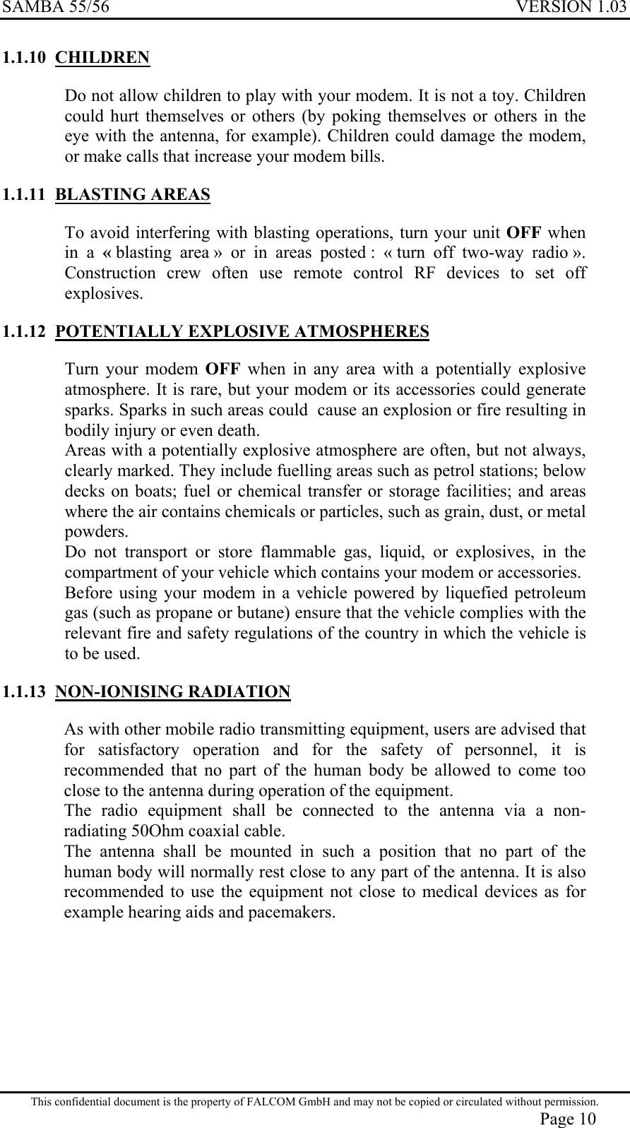 SAMBA 55/56  VERSION 1.03  1.1.10 CHILDREN Do not allow children to play with your modem. It is not a toy. Children could hurt themselves or others (by poking themselves or others in the eye with the antenna, for example). Children could damage the modem, or make calls that increase your modem bills. 1.1.11 BLASTING AREAS To avoid interfering with blasting operations, turn your unit OFF when in a « blasting area » or in areas posted : « turn off two-way radio ». Construction crew often use remote control RF devices to set off explosives. 1.1.12  POTENTIALLY EXPLOSIVE ATMOSPHERES Turn your modem OFF when in any area with a potentially explosive atmosphere. It is rare, but your modem or its accessories could generate sparks. Sparks in such areas could  cause an explosion or fire resulting in bodily injury or even death. Areas with a potentially explosive atmosphere are often, but not always, clearly marked. They include fuelling areas such as petrol stations; below decks on boats; fuel or chemical transfer or storage facilities; and areas where the air contains chemicals or particles, such as grain, dust, or metal powders. Do not transport or store flammable gas, liquid, or explosives, in the compartment of your vehicle which contains your modem or accessories. Before using your modem in a vehicle powered by liquefied petroleum gas (such as propane or butane) ensure that the vehicle complies with the relevant fire and safety regulations of the country in which the vehicle is to be used.   1.1.13 NON-IONISING RADIATION As with other mobile radio transmitting equipment, users are advised that for satisfactory operation and for the safety of personnel, it is recommended that no part of the human body be allowed to come too close to the antenna during operation of the equipment. The radio equipment shall be connected to the antenna via a non-radiating 50Ohm coaxial cable. The antenna shall be mounted in such a position that no part of the human body will normally rest close to any part of the antenna. It is also recommended to use the equipment not close to medical devices as for example hearing aids and pacemakers. This confidential document is the property of FALCOM GmbH and may not be copied or circulated without permission. Page 10 