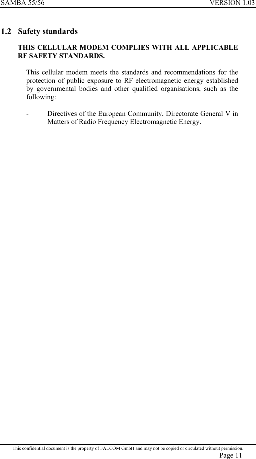 SAMBA 55/56  VERSION 1.03  1.2 Safety standards THIS CELLULAR MODEM COMPLIES WITH ALL APPLICABLE RF SAFETY STANDARDS.  This cellular modem meets the standards and recommendations for the protection of public exposure to RF electromagnetic energy established by governmental bodies and other qualified organisations, such as the following:  -  Directives of the European Community, Directorate General V in Matters of Radio Frequency Electromagnetic Energy.  This confidential document is the property of FALCOM GmbH and may not be copied or circulated without permission. Page 11 