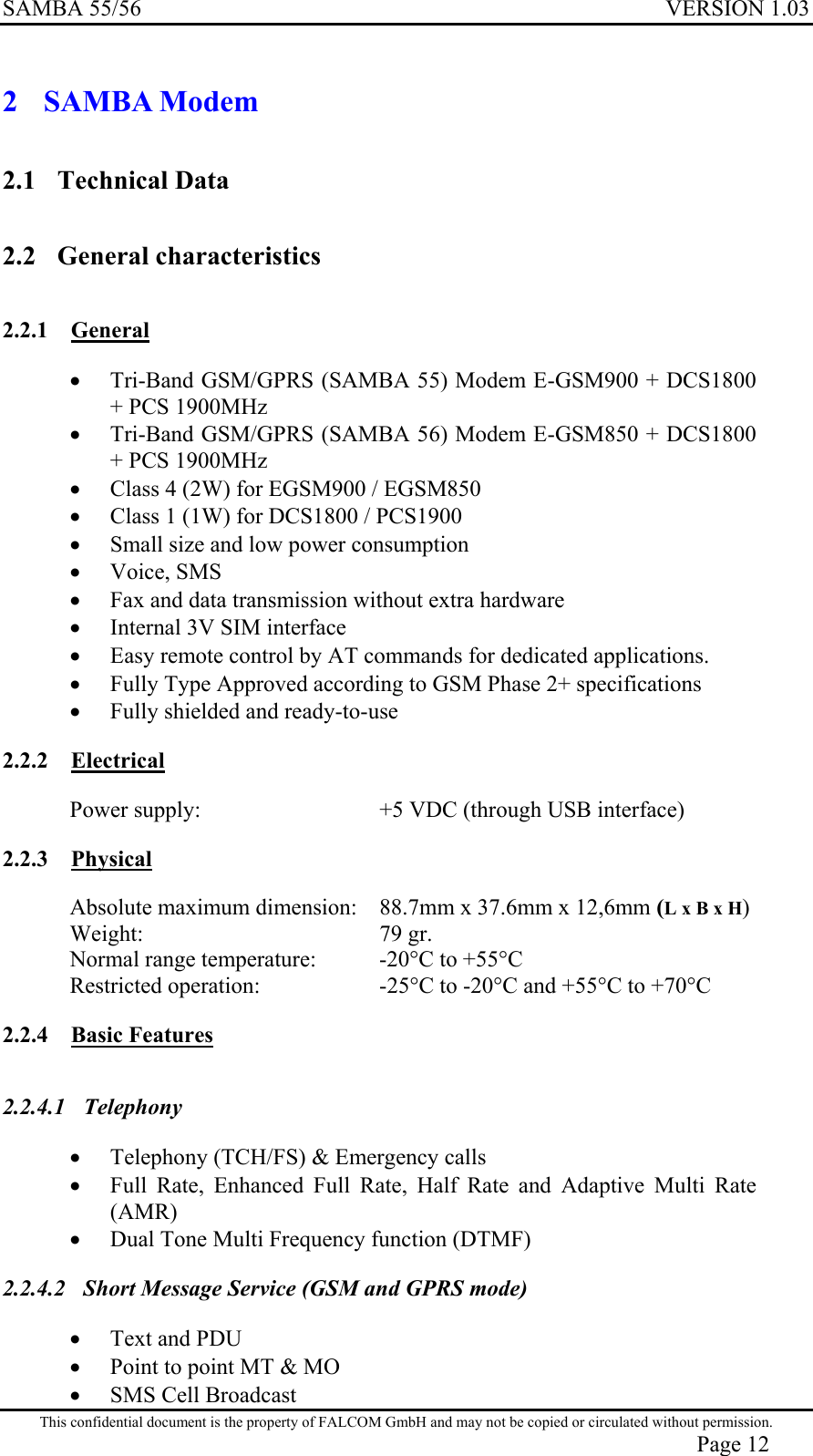 SAMBA 55/56  VERSION 1.03  2  SAMBA Modem  2.1 Technical Data 2.2 General characteristics 2.2.1 General •  Tri-Band GSM/GPRS (SAMBA 55) Modem E-GSM900 + DCS1800 + PCS 1900MHz •  Tri-Band GSM/GPRS (SAMBA 56) Modem E-GSM850 + DCS1800 + PCS 1900MHz  •  Class 4 (2W) for EGSM900 / EGSM850 •  Class 1 (1W) for DCS1800 / PCS1900 •  Small size and low power consumption •  Voice, SMS •  Fax and data transmission without extra hardware •  Internal 3V SIM interface •  Easy remote control by AT commands for dedicated applications. •  Fully Type Approved according to GSM Phase 2+ specifications •  Fully shielded and ready-to-use 2.2.2 Electrical Power supply:   +5 VDC (through USB interface)  2.2.3 Physical Absolute maximum dimension:   88.7mm x 37.6mm x 12,6mm (L x B x H) Weight:   79 gr. Normal range temperature:   -20°C to +55°C Restricted operation:  -25°C to -20°C and +55°C to +70°C 2.2.4 Basic Features 2.2.4.1 Telephony  •  Telephony (TCH/FS) &amp; Emergency calls •  Full Rate, Enhanced Full Rate, Half Rate and Adaptive Multi Rate (AMR) •  Dual Tone Multi Frequency function (DTMF) 2.2.4.2  Short Message Service (GSM and GPRS mode) •  Text and PDU •  Point to point MT &amp; MO This confidential document is the property of FALCOM GmbH and may not be copied or circulated without permission. Page 12 •  SMS Cell Broadcast 