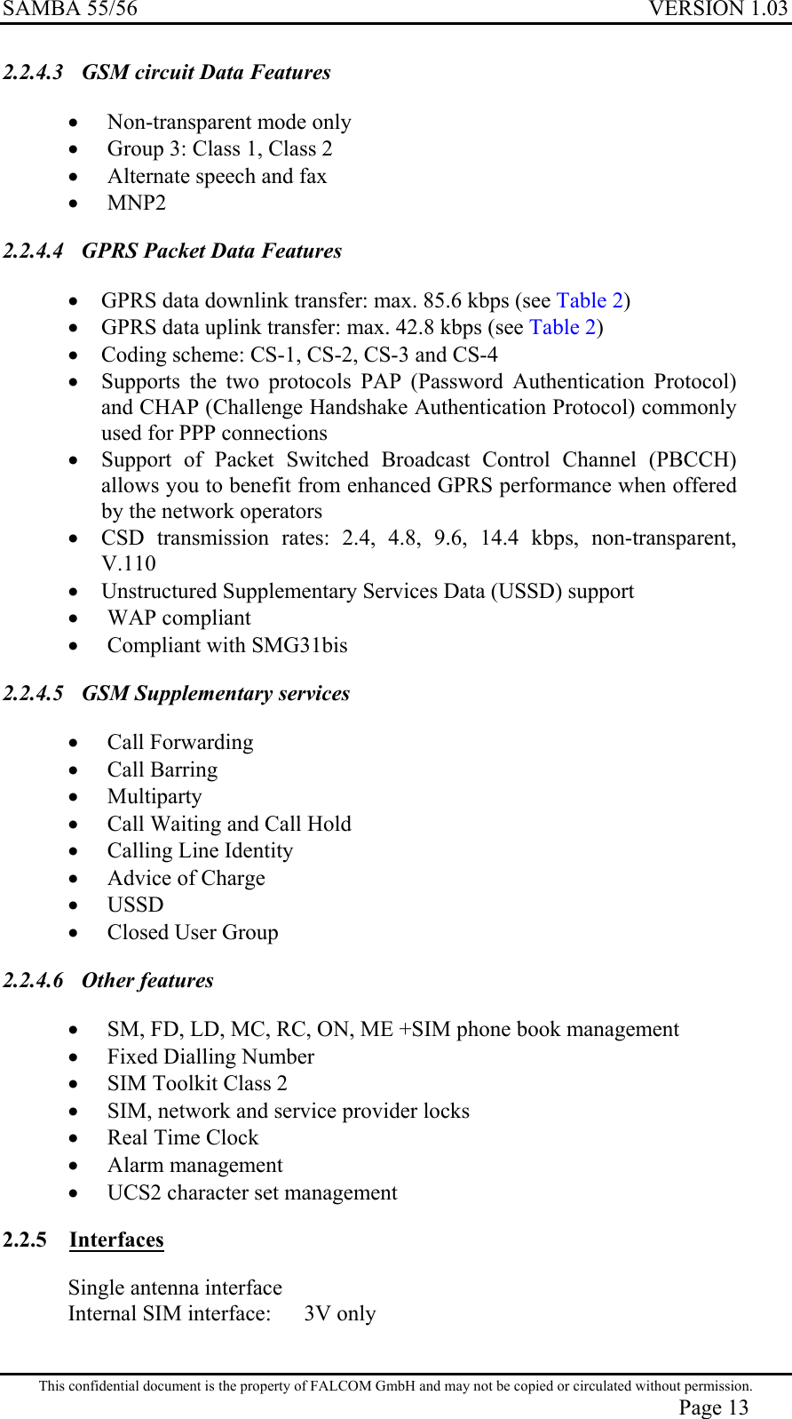 SAMBA 55/56  VERSION 1.03  2.2.4.3  GSM circuit Data Features •  Non-transparent mode only •  Group 3: Class 1, Class 2 •  Alternate speech and fax •  MNP2 2.2.4.4  GPRS Packet Data Features •  GPRS data downlink transfer: max. 85.6 kbps (see Table 2) •  GPRS data uplink transfer: max. 42.8 kbps (see Table 2) •  Coding scheme: CS-1, CS-2, CS-3 and CS-4 •  Supports the two protocols PAP (Password Authentication Protocol) and CHAP (Challenge Handshake Authentication Protocol) commonly used for PPP connections •  Support of Packet Switched Broadcast Control Channel (PBCCH) allows you to benefit from enhanced GPRS performance when offered by the network operators •  CSD transmission rates: 2.4, 4.8, 9.6, 14.4 kbps, non-transparent, V.110 •  Unstructured Supplementary Services Data (USSD) support •  WAP compliant •  Compliant with SMG31bis 2.2.4.5  GSM Supplementary services •  Call Forwarding •  Call Barring •  Multiparty •  Call Waiting and Call Hold •  Calling Line Identity •  Advice of Charge •  USSD •  Closed User Group 2.2.4.6 Other features •  SM, FD, LD, MC, RC, ON, ME +SIM phone book management •  Fixed Dialling Number •  SIM Toolkit Class 2 •  SIM, network and service provider locks •  Real Time Clock •  Alarm management •  UCS2 character set management 2.2.5 Interfaces Single antenna interface Internal SIM interface:   3V only  This confidential document is the property of FALCOM GmbH and may not be copied or circulated without permission. Page 13 