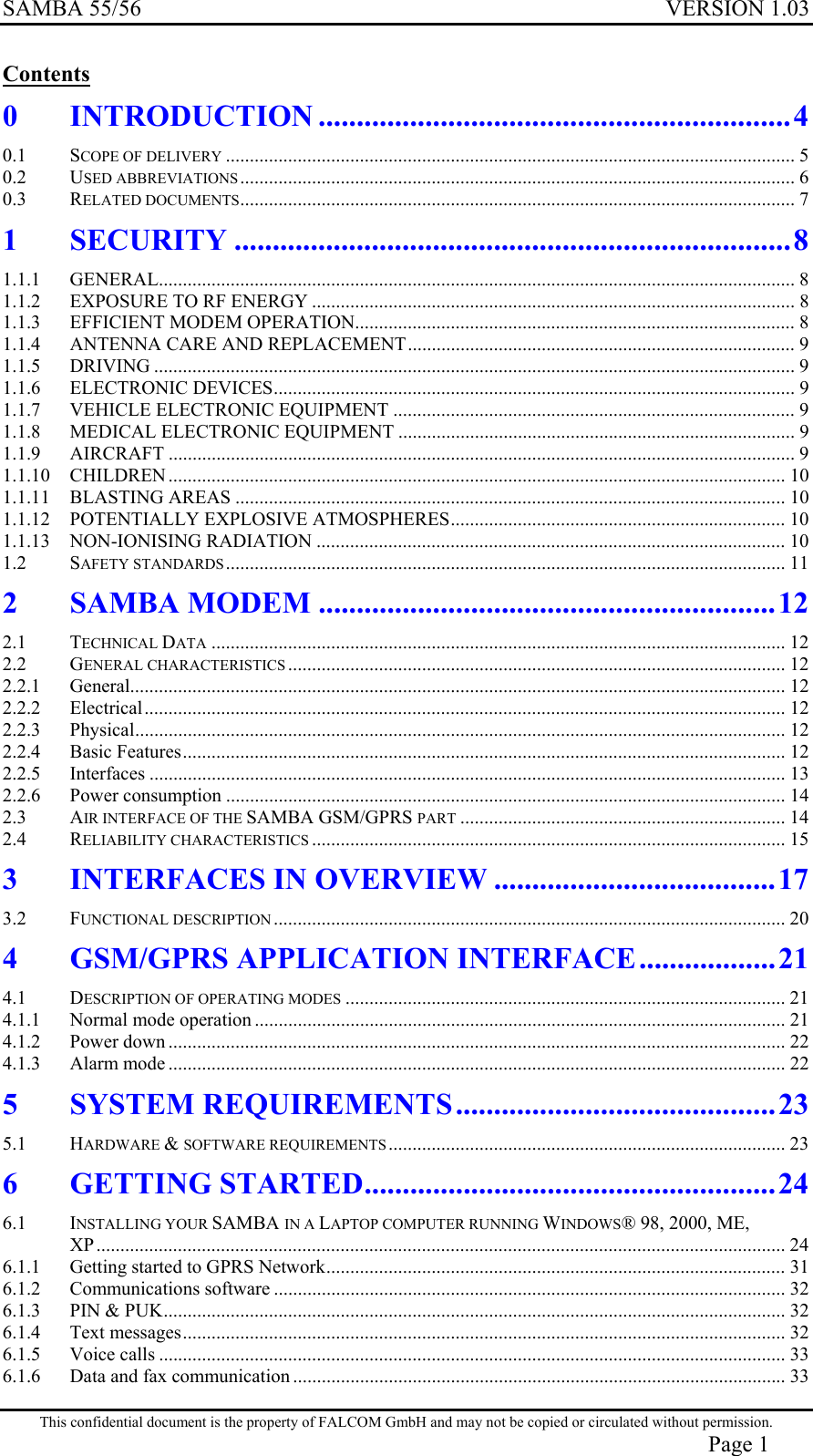 SAMBA 55/56  VERSION 1.03  Contents 0 INTRODUCTION ..............................................................4 0.1 SCOPE OF DELIVERY ....................................................................................................................... 5 0.2 USED ABBREVIATIONS.................................................................................................................... 6 0.3 RELATED DOCUMENTS.................................................................................................................... 7 1 SECURITY .........................................................................8 1.1.1 GENERAL..................................................................................................................................... 8 1.1.2 EXPOSURE TO RF ENERGY ..................................................................................................... 8 1.1.3 EFFICIENT MODEM OPERATION............................................................................................ 8 1.1.4 ANTENNA CARE AND REPLACEMENT................................................................................. 9 1.1.5 DRIVING ...................................................................................................................................... 9 1.1.6 ELECTRONIC DEVICES............................................................................................................. 9 1.1.7 VEHICLE ELECTRONIC EQUIPMENT .................................................................................... 9 1.1.8 MEDICAL ELECTRONIC EQUIPMENT ................................................................................... 9 1.1.9 AIRCRAFT ................................................................................................................................... 9 1.1.10 CHILDREN ................................................................................................................................. 10 1.1.11 BLASTING AREAS ................................................................................................................... 10 1.1.12 POTENTIALLY EXPLOSIVE ATMOSPHERES...................................................................... 10 1.1.13 NON-IONISING RADIATION .................................................................................................. 10 1.2 SAFETY STANDARDS..................................................................................................................... 11 2 SAMBA MODEM ............................................................12 2.1 TECHNICAL DATA ........................................................................................................................ 12 2.2 GENERAL CHARACTERISTICS ........................................................................................................ 12 2.2.1 General......................................................................................................................................... 12 2.2.2 Electrical...................................................................................................................................... 12 2.2.3 Physical........................................................................................................................................ 12 2.2.4 Basic Features.............................................................................................................................. 12 2.2.5 Interfaces ..................................................................................................................................... 13 2.2.6 Power consumption ..................................................................................................................... 14 2.3 AIR INTERFACE OF THE SAMBA GSM/GPRS PART .................................................................... 14 2.4 RELIABILITY CHARACTERISTICS ................................................................................................... 15 3 INTERFACES IN OVERVIEW .....................................17 3.2 FUNCTIONAL DESCRIPTION ........................................................................................................... 20 4 GSM/GPRS APPLICATION INTERFACE..................21 4.1 DESCRIPTION OF OPERATING MODES ............................................................................................ 21 4.1.1 Normal mode operation ............................................................................................................... 21 4.1.2 Power down ................................................................................................................................. 22 4.1.3 Alarm mode ................................................................................................................................. 22 5 SYSTEM REQUIREMENTS..........................................23 5.1 HARDWARE &amp; SOFTWARE REQUIREMENTS ................................................................................... 23 6 GETTING STARTED......................................................24 6.1 INSTALLING YOUR SAMBA IN A LAPTOP COMPUTER RUNNING WINDOWS® 98, 2000, ME, XP................................................................................................................................................ 24 6.1.1 Getting started to GPRS Network................................................................................................ 31 6.1.2 Communications software ........................................................................................................... 32 6.1.3 PIN &amp; PUK.................................................................................................................................. 32 6.1.4 Text messages.............................................................................................................................. 32 6.1.5 Voice calls ................................................................................................................................... 33 6.1.6 Data and fax communication ....................................................................................................... 33 This confidential document is the property of FALCOM GmbH and may not be copied or circulated without permission. Page 1 