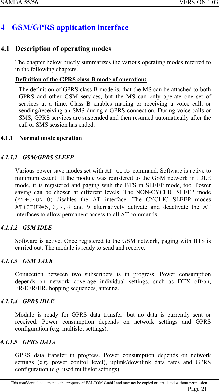 SAMBA 55/56  VERSION 1.03  4  GSM/GPRS application interface 4.1  Description of operating modes The chapter below briefly summarizes the various operating modes referred to in the following chapters. Definition of the GPRS class B mode of operation:  The definition of GPRS class B mode is, that the MS can be attached to both GPRS and other GSM services, but the MS can only operate one set of services at a time. Class B enables making or receiving a voice call, or sending/receiving an SMS during a GPRS connection. During voice calls or SMS, GPRS services are suspended and then resumed automatically after the call or SMS session has ended. 4.1.1  Normal mode operation  4.1.1.1 GSM/GPRS SLEEP Various power save modes set with AT+CFUN command. Software is active to minimum extent. If the module was registered to the GSM network in IDLE mode, it is registered and paging with the BTS in SLEEP mode, too. Power saving can be chosen at different levels: The NON-CYCLIC SLEEP mode (AT+CFUN=0) disables the AT interface. The CYCLIC SLEEP modes AT+CFUN=5,6,7,8 and 9 alternatively activate and deactivate the AT interfaces to allow permanent access to all AT commands. 4.1.1.2 GSM IDLE Software is active. Once registered to the GSM network, paging with BTS is carried out. The module is ready to send and receive.  4.1.1.3 GSM TALK Connection between two subscribers is in progress. Power consumption depends on network coverage individual settings, such as DTX off/on, FR/EFR/HR, hopping sequences, antenna. 4.1.1.4 GPRS IDLE Module is ready for GPRS data transfer, but no data is currently sent or received. Power consumption depends on network settings and GPRS configuration (e.g. multislot settings). 4.1.1.5 GPRS DATA GPRS data transfer in progress. Power consumption depends on network settings (e.g. power control level), uplink/downlink data rates and GPRS configuration (e.g. used multislot settings). This confidential document is the property of FALCOM GmbH and may not be copied or circulated without permission. Page 21 