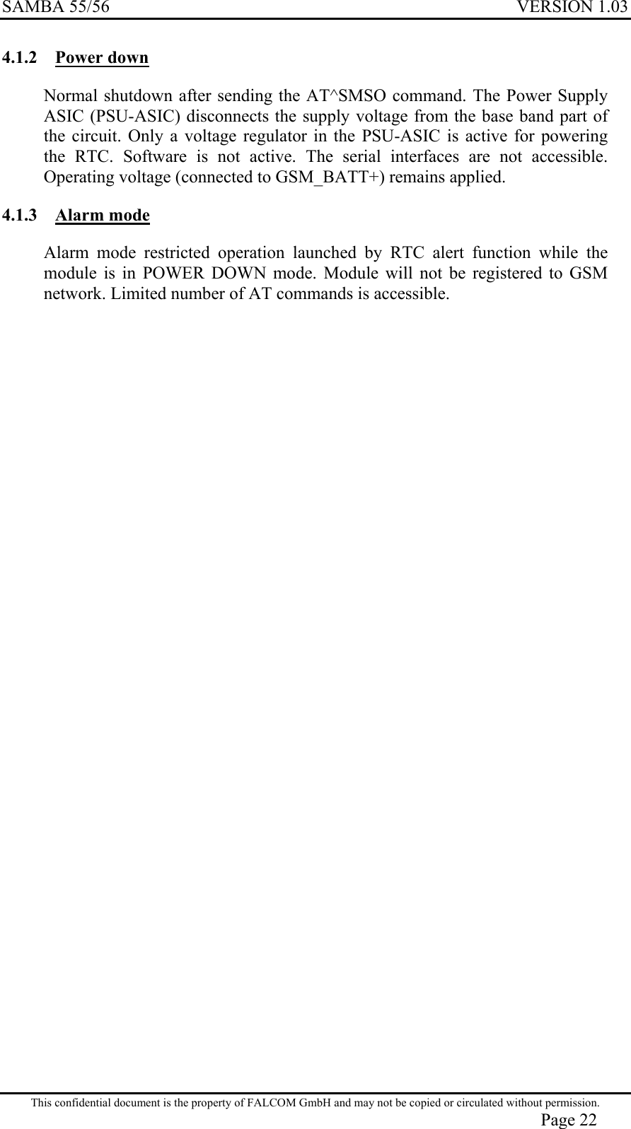 SAMBA 55/56  VERSION 1.03  4.1.2 Power down Normal shutdown after sending the AT^SMSO command. The Power Supply ASIC (PSU-ASIC) disconnects the supply voltage from the base band part of the circuit. Only a voltage regulator in the PSU-ASIC is active for powering the RTC. Software is not active. The serial interfaces are not accessible. Operating voltage (connected to GSM_BATT+) remains applied.  4.1.3 Alarm mode Alarm mode restricted operation launched by RTC alert function while the module is in POWER DOWN mode. Module will not be registered to GSM network. Limited number of AT commands is accessible.  This confidential document is the property of FALCOM GmbH and may not be copied or circulated without permission. Page 22 