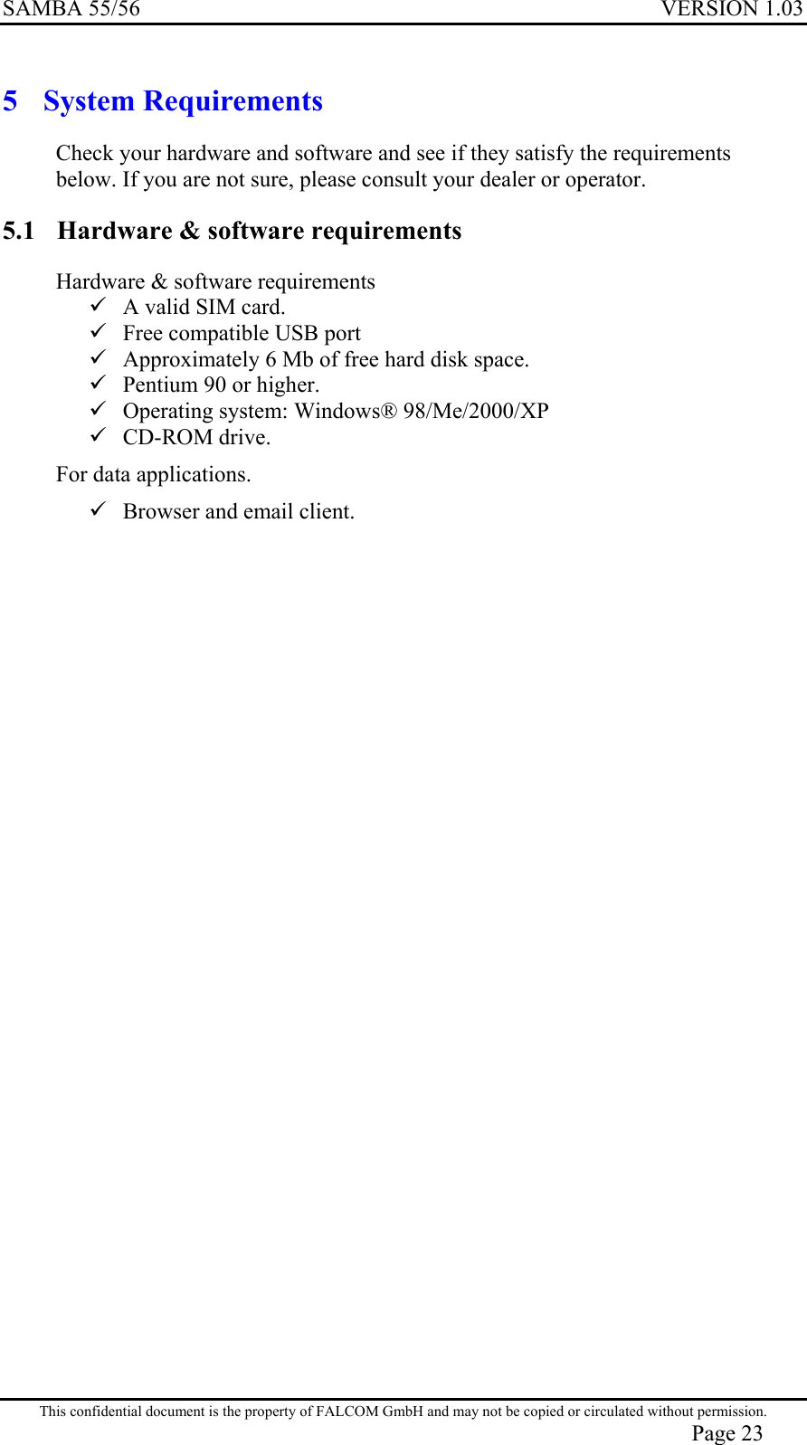 SAMBA 55/56  VERSION 1.03  5 System Requirements Check your hardware and software and see if they satisfy the requirements below. If you are not sure, please consult your dealer or operator. 5.1  Hardware &amp; software requirements Hardware &amp; software requirements  A valid SIM card.  Free compatible USB port  Approximately 6 Mb of free hard disk space.  Pentium 90 or higher.  Operating system: Windows® 98/Me/2000/XP  CD-ROM drive. For data applications.  Browser and email client. This confidential document is the property of FALCOM GmbH and may not be copied or circulated without permission. Page 23 