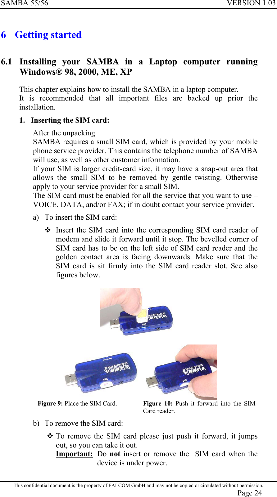 SAMBA 55/56  VERSION 1.03  6 Getting started 6.1  Installing your SAMBA in a Laptop computer running Windows® 98, 2000, ME, XP This chapter explains how to install the SAMBA in a laptop computer.  It is recommended that all important files are backed up prior the installation. 1.  Inserting the SIM card: After the unpacking  SAMBA requires a small SIM card, which is provided by your mobile phone service provider. This contains the telephone number of SAMBA will use, as well as other customer information. If your SIM is larger credit-card size, it may have a snap-out area that allows the small SIM to be removed by gentle twisting. Otherwise apply to your service provider for a small SIM. The SIM card must be enabled for all the service that you want to use – VOICE, DATA, and/or FAX; if in doubt contact your service provider. a)  To insert the SIM card:  Insert the SIM card into the corresponding SIM card reader of modem and slide it forward until it stop. The bevelled corner of SIM card has to be on the left side of SIM card reader and the golden contact area is facing downwards. Make sure that the SIM card is sit firmly into the SIM card reader slot. See also figures below.    Figure 9: Place the SIM Card.   Figure 10: Push it forward into the SIM-Card reader. b)  To remove the SIM card:  To remove the SIM card please just push it forward, it jumps out, so you can take it out.  Important: Do not insert or remove the  SIM card when the device is under power. This confidential document is the property of FALCOM GmbH and may not be copied or circulated without permission. Page 24 