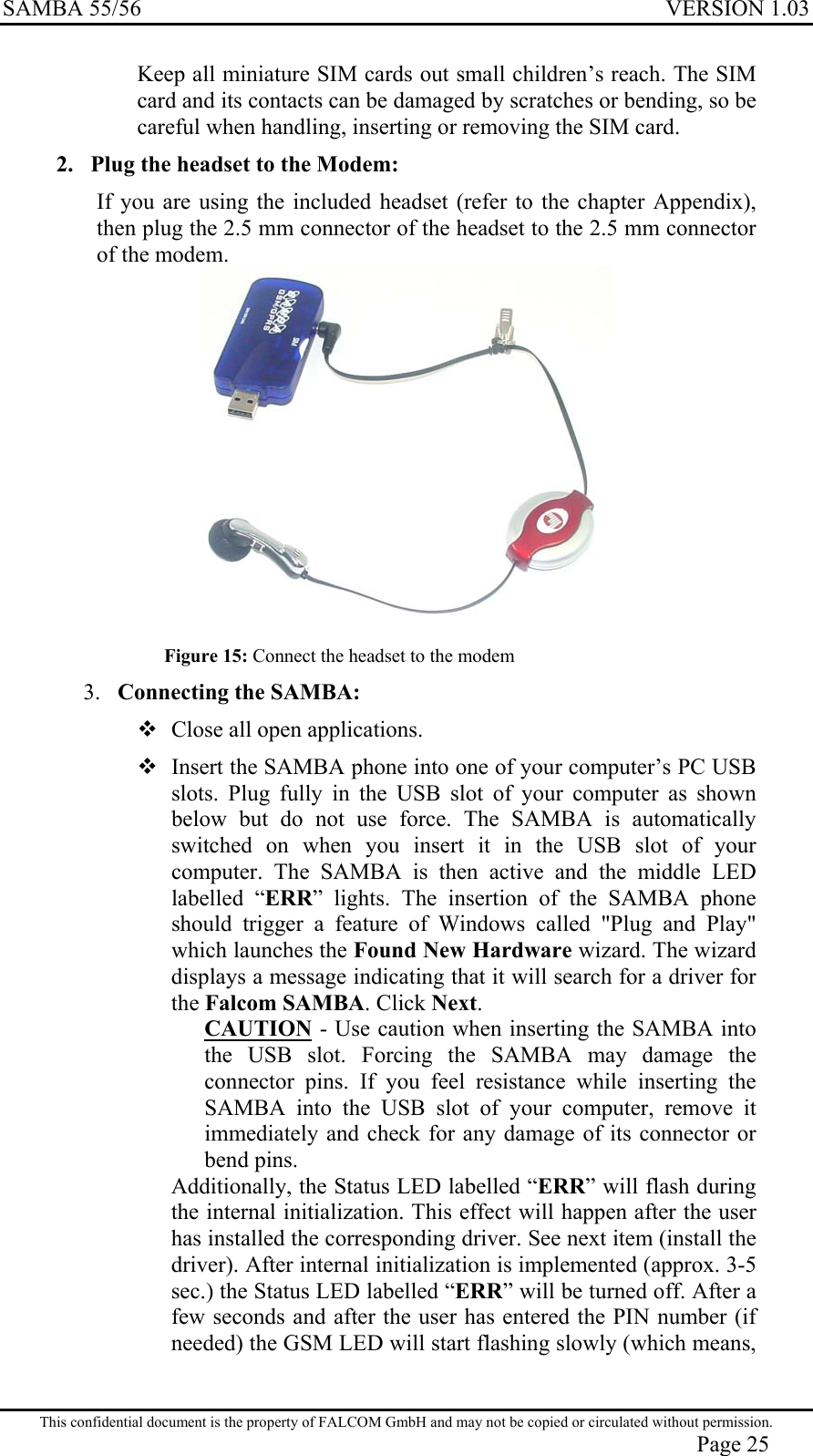 SAMBA 55/56  VERSION 1.03  Keep all miniature SIM cards out small children’s reach. The SIM card and its contacts can be damaged by scratches or bending, so be careful when handling, inserting or removing the SIM card. 2.  Plug the headset to the Modem: If you are using the included headset (refer to the chapter Appendix), then plug the 2.5 mm connector of the headset to the 2.5 mm connector of the modem.  Figure 15: Connect the headset to the modem 3.  Connecting the SAMBA:  Close all open applications.  Insert the SAMBA phone into one of your computer’s PC USB slots. Plug fully in the USB slot of your computer as shown below but do not use force. The SAMBA is automatically switched on when you insert it in the USB slot of your computer. The SAMBA is then active and the middle LED labelled “ERR” lights. The insertion of the SAMBA phone should trigger a feature of Windows called &quot;Plug and Play&quot; which launches the Found New Hardware wizard. The wizard displays a message indicating that it will search for a driver for the Falcom SAMBA. Click Next.  CAUTION - Use caution when inserting the SAMBA into the USB slot. Forcing the SAMBA may damage the connector pins. If you feel resistance while inserting the SAMBA into the USB slot of your computer, remove it immediately and check for any damage of its connector or bend pins. Additionally, the Status LED labelled “ERR” will flash during the internal initialization. This effect will happen after the user has installed the corresponding driver. See next item (install the driver). After internal initialization is implemented (approx. 3-5 sec.) the Status LED labelled “ERR” will be turned off. After a few seconds and after the user has entered the PIN number (if needed) the GSM LED will start flashing slowly (which means, This confidential document is the property of FALCOM GmbH and may not be copied or circulated without permission. Page 25 