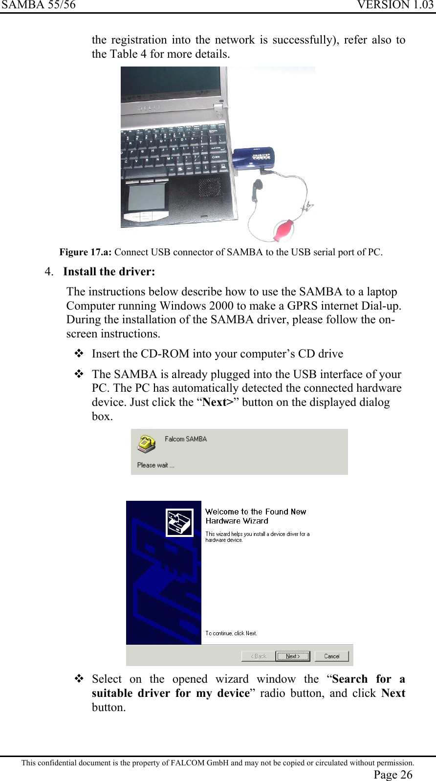 SAMBA 55/56  VERSION 1.03  the registration into the network is successfully), refer also to the Table 4 for more details.  Figure 17.a: Connect USB connector of SAMBA to the USB serial port of PC. 4.  Install the driver: The instructions below describe how to use the SAMBA to a laptop Computer running Windows 2000 to make a GPRS internet Dial-up.   During the installation of the SAMBA driver, please follow the on-screen instructions.  Insert the CD-ROM into your computer’s CD drive  The SAMBA is already plugged into the USB interface of your PC. The PC has automatically detected the connected hardware device. Just click the “Next&gt;” button on the displayed dialog box.      Select on the opened wizard window the “Search for a suitable driver for my device” radio button, and click Next button. This confidential document is the property of FALCOM GmbH and may not be copied or circulated without permission. Page 26 