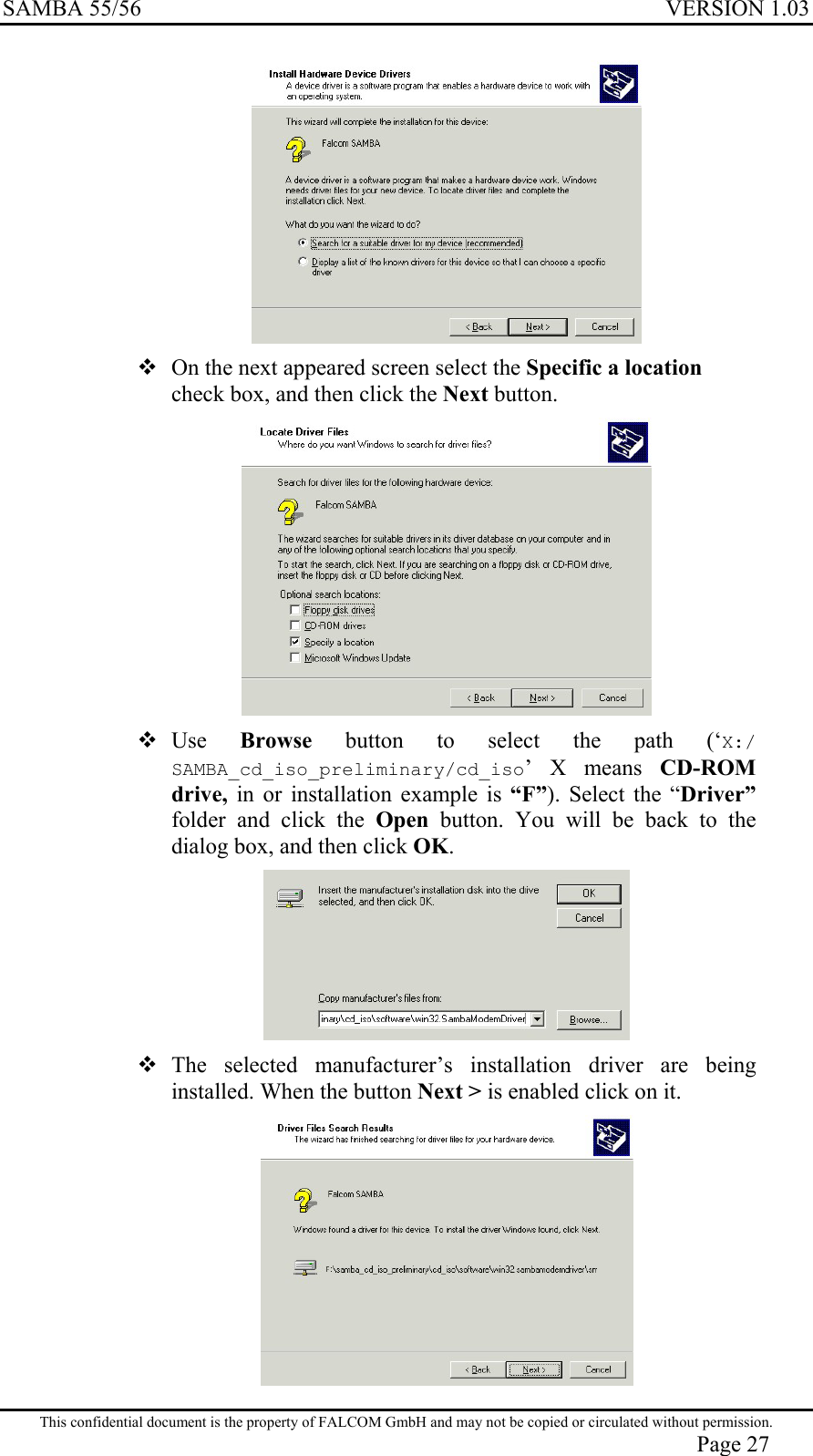 SAMBA 55/56  VERSION 1.03    On the next appeared screen select the Specific a location check box, and then click the Next button.   Use  Browse button to select the path (‘X:/ SAMBA_cd_iso_preliminary/cd_iso’ X means CD-ROM drive,  in or installation example is “F”). Select the “Driver” folder and click the Open button. You will be back to the dialog box, and then click OK.   The selected manufacturer’s installation driver are being installed. When the button Next &gt; is enabled click on it.  This confidential document is the property of FALCOM GmbH and may not be copied or circulated without permission. Page 27 