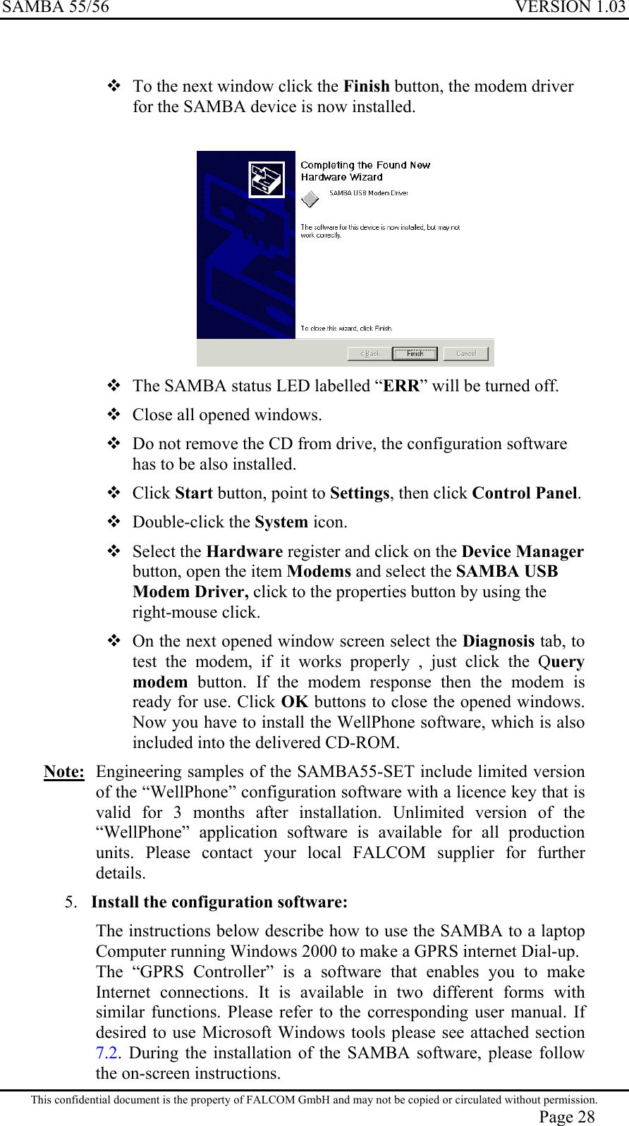 SAMBA 55/56  VERSION 1.03    To the next window click the Finish button, the modem driver for the SAMBA device is now installed.     The SAMBA status LED labelled “ERR” will be turned off.  Close all opened windows.  Do not remove the CD from drive, the configuration software has to be also installed.  Click Start button, point to Settings, then click Control Panel.  Double-click the System icon.  Select the Hardware register and click on the Device Manager button, open the item Modems and select the SAMBA USB Modem Driver, click to the properties button by using the right-mouse click.  On the next opened window screen select the Diagnosis tab, to test the modem, if it works properly , just click the Query modem  button. If the modem response then the modem is ready for use. Click OK buttons to close the opened windows. Now you have to install the WellPhone software, which is also included into the delivered CD-ROM. Note:  Engineering samples of the SAMBA55-SET include limited version of the “WellPhone” configuration software with a licence key that is valid for 3 months after installation. Unlimited version of the “WellPhone” application software is available for all production units. Please contact your local FALCOM supplier for further details. 5.  Install the configuration software: The instructions below describe how to use the SAMBA to a laptop Computer running Windows 2000 to make a GPRS internet Dial-up.   The “GPRS Controller” is a software that enables you to make Internet connections. It is available in two different forms with similar functions. Please refer to the corresponding user manual. If desired to use Microsoft Windows tools please see attached section 7.2. During the installation of the SAMBA software, please follow the on-screen instructions. This confidential document is the property of FALCOM GmbH and may not be copied or circulated without permission. Page 28 