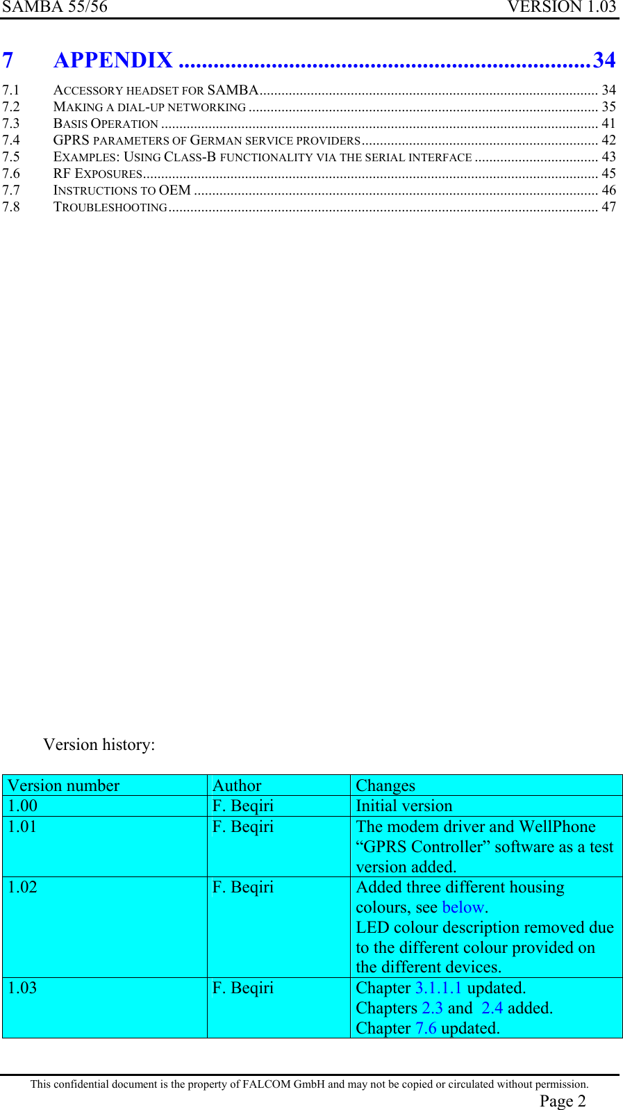 SAMBA 55/56  VERSION 1.03  7 APPENDIX .......................................................................34 7.1 ACCESSORY HEADSET FOR SAMBA............................................................................................. 34 7.2 MAKING A DIAL-UP NETWORKING ................................................................................................ 35 7.3 BASIS OPERATION ........................................................................................................................ 41 7.4 GPRS PARAMETERS OF GERMAN SERVICE PROVIDERS................................................................. 42 7.5 EXAMPLES: USING CLASS-B FUNCTIONALITY VIA THE SERIAL INTERFACE .................................. 43 7.6 RF EXPOSURES............................................................................................................................. 45 7.7 INSTRUCTIONS TO OEM ............................................................................................................... 46 7.8 TROUBLESHOOTING...................................................................................................................... 47                           Version history:  Version number  Author  Changes 1.00  F. Beqiri  Initial version 1.01  F. Beqiri  The modem driver and WellPhone “GPRS Controller” software as a test version added.  1.02  F. Beqiri  Added three different housing colours, see below. LED colour description removed due to the different colour provided on the different devices. 1.03  F. Beqiri  Chapter 3.1.1.1 updated. Chapters 2.3 and  2.4 added. Chapter 7.6 updated.   This confidential document is the property of FALCOM GmbH and may not be copied or circulated without permission. Page 2 