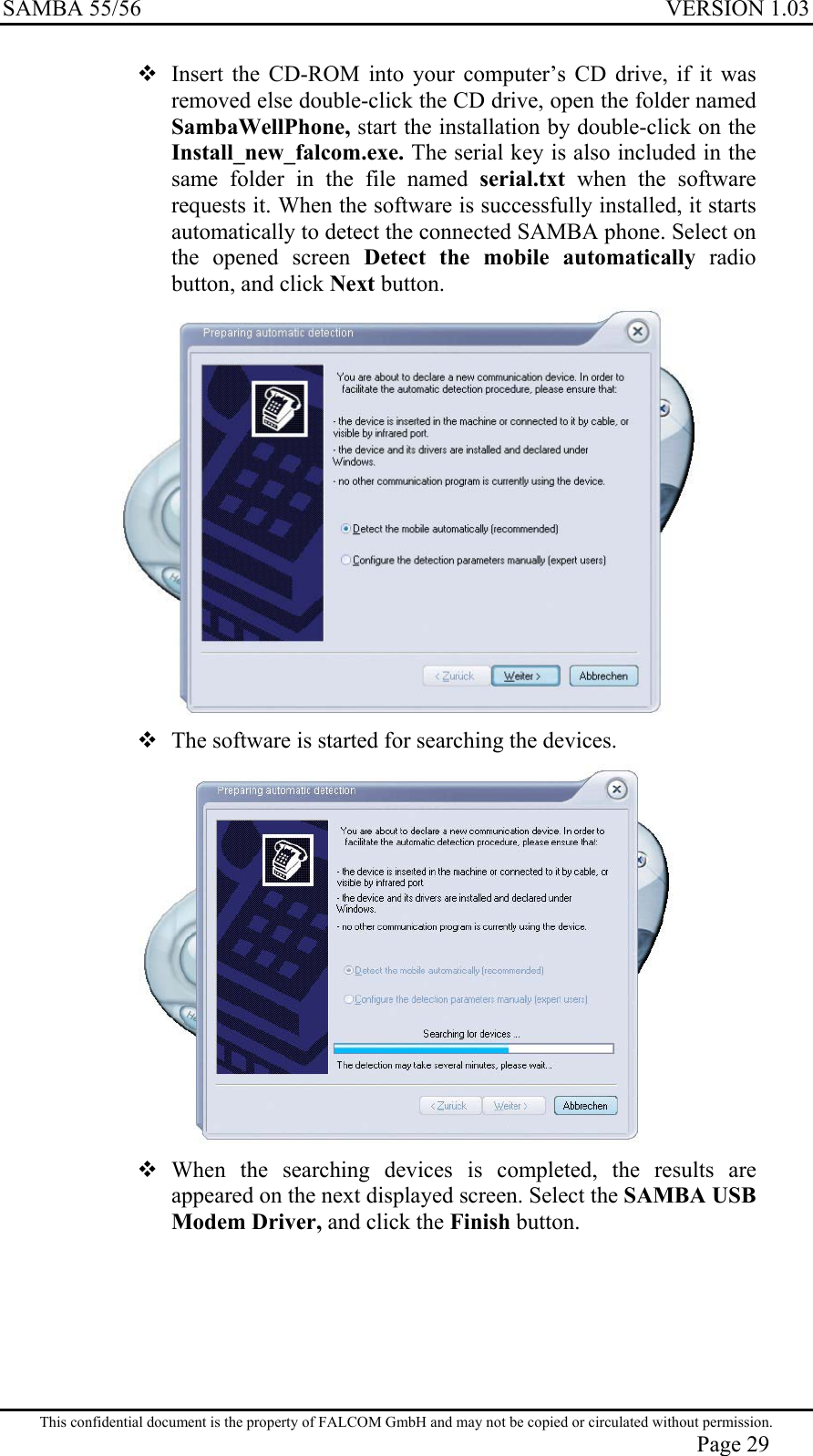 SAMBA 55/56  VERSION 1.03   Insert the CD-ROM into your computer’s CD drive, if it was removed else double-click the CD drive, open the folder named SambaWellPhone, start the installation by double-click on the Install_new_falcom.exe. The serial key is also included in the same folder in the file named serial.txt  when the software requests it. When the software is successfully installed, it starts automatically to detect the connected SAMBA phone. Select on the opened screen Detect the mobile automatically radio button, and click Next button.   The software is started for searching the devices.    When the searching devices is completed, the results are appeared on the next displayed screen. Select the SAMBA USB Modem Driver, and click the Finish button. This confidential document is the property of FALCOM GmbH and may not be copied or circulated without permission. Page 29 