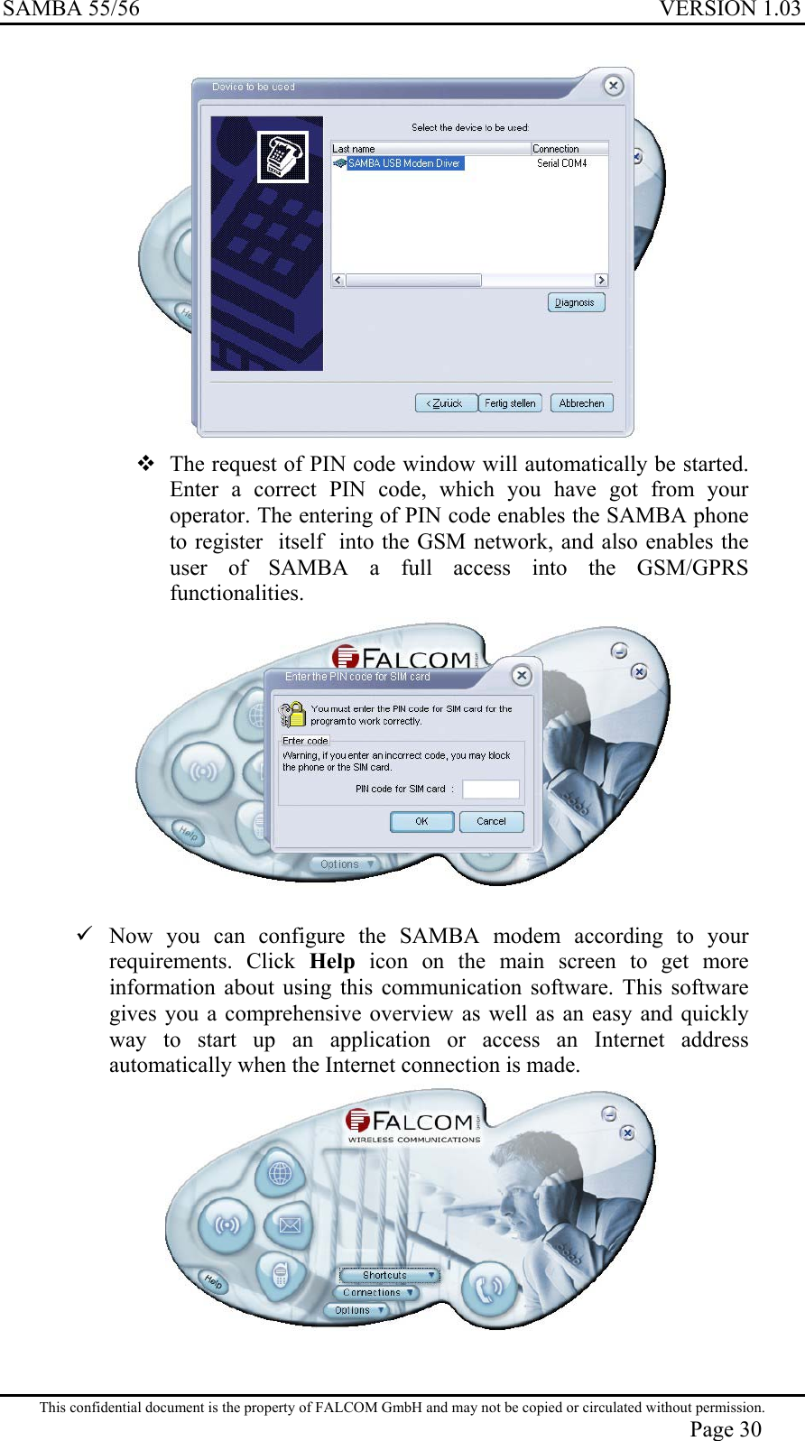 SAMBA 55/56  VERSION 1.03    The request of PIN code window will automatically be started. Enter a correct PIN code, which you have got from your operator. The entering of PIN code enables the SAMBA phone to register  itself  into the GSM network, and also enables the user of SAMBA a full access into the GSM/GPRS functionalities.      Now you can configure the SAMBA modem according to your requirements. Click Help icon on the main screen to get more information about using this communication software. This software gives you a comprehensive overview as well as an easy and quickly way to start up an application or access an Internet address automatically when the Internet connection is made.   This confidential document is the property of FALCOM GmbH and may not be copied or circulated without permission. Page 30 