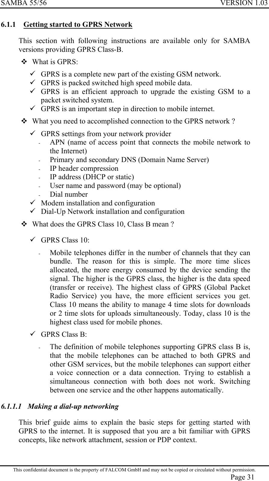 SAMBA 55/56  VERSION 1.03  6.1.1  Getting started to GPRS Network This section with following instructions are available only for SAMBA versions providing GPRS Class-B.   What is GPRS:  GPRS is a complete new part of the existing GSM network.  GPRS is packed switched high speed mobile data.  GPRS is an efficient approach to upgrade the existing GSM to a packet switched system.  GPRS is an important step in direction to mobile internet.  What you need to accomplished connection to the GPRS network ?  GPRS settings from your network provider -  APN (name of access point that connects the mobile network to the Internet) -  Primary and secondary DNS (Domain Name Server) -  IP header compression -  IP address (DHCP or static) -  User name and password (may be optional) -  Dial number  Modem installation and configuration  Dial-Up Network installation and configuration  What does the GPRS Class 10, Class B mean ?  GPRS Class 10: -  Mobile telephones differ in the number of channels that they can bundle. The reason for this is simple. The more time slices allocated, the more energy consumed by the device sending the signal. The higher is the GPRS class, the higher is the data speed (transfer or receive). The highest class of GPRS (Global Packet Radio Service) you have, the more efficient services you get. Class 10 means the ability to manage 4 time slots for downloads or 2 time slots for uploads simultaneously. Today, class 10 is the highest class used for mobile phones.  GPRS Class B: -  The definition of mobile telephones supporting GPRS class B is, that the mobile telephones can be attached to both GPRS and other GSM services, but the mobile telephones can support either a voice connection or a data connection. Trying to establish a simultaneous connection with both does not work. Switching between one service and the other happens automatically. 6.1.1.1  Making a dial-up networking This brief guide aims to explain the basic steps for getting started with GPRS to the internet. It is supposed that you are a bit familiar with GPRS concepts, like network attachment, session or PDP context. This confidential document is the property of FALCOM GmbH and may not be copied or circulated without permission. Page 31 