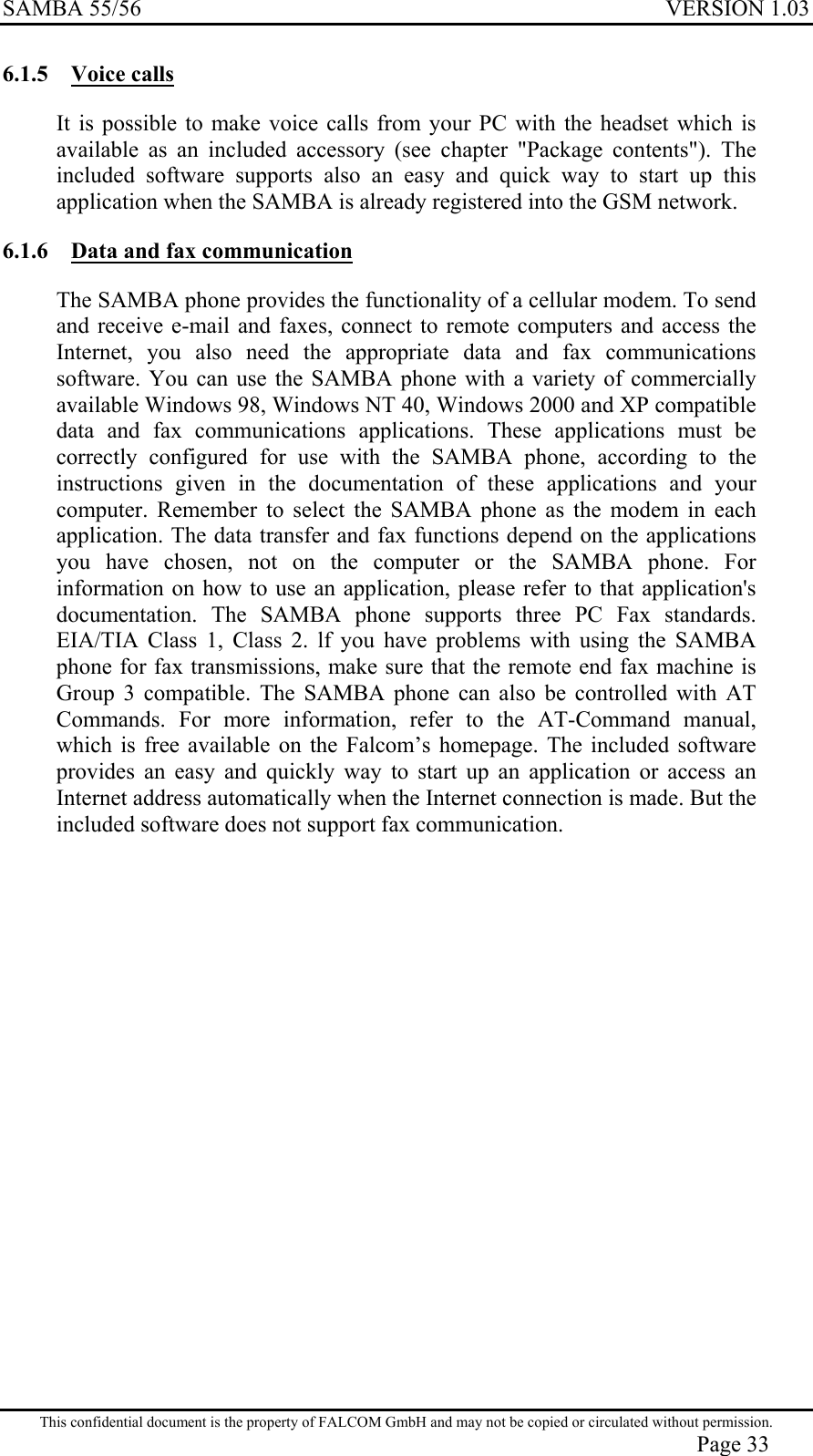 SAMBA 55/56  VERSION 1.03  6.1.5 Voice calls It is possible to make voice calls from your PC with the headset which is available as an included accessory (see chapter &quot;Package contents&quot;). The included software supports also an easy and quick way to start up this application when the SAMBA is already registered into the GSM network. 6.1.6  Data and fax communication  The SAMBA phone provides the functionality of a cellular modem. To send and receive e-mail and faxes, connect to remote computers and access the Internet, you also need the appropriate data and fax communications software. You can use the SAMBA phone with a variety of commercially available Windows 98, Windows NT 40, Windows 2000 and XP compatible data and fax communications applications. These applications must be correctly configured for use with the SAMBA phone, according to the instructions given in the documentation of these applications and your computer. Remember to select the SAMBA phone as the modem in each application. The data transfer and fax functions depend on the applications you have chosen, not on the computer or the SAMBA phone. For information on how to use an application, please refer to that application&apos;s documentation. The SAMBA phone supports three PC Fax standards. EIA/TIA Class 1, Class 2. lf you have problems with using the SAMBA phone for fax transmissions, make sure that the remote end fax machine is Group 3 compatible. The SAMBA phone can also be controlled with AT Commands. For more information, refer to the AT-Command manual, which is free available on the Falcom’s homepage. The included software provides an easy and quickly way to start up an application or access an Internet address automatically when the Internet connection is made. But the included software does not support fax communication.   This confidential document is the property of FALCOM GmbH and may not be copied or circulated without permission. Page 33 