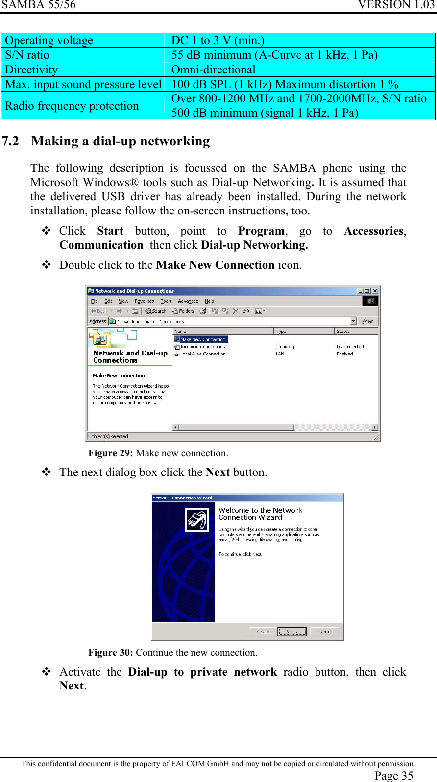 SAMBA 55/56  VERSION 1.03  Operating voltage  DC 1 to 3 V (min.) S/N ratio  55 dB minimum (A-Curve at 1 kHz, 1 Pa) Directivity  Omni-directional Max. input sound pressure level 100 dB SPL (1 kHz) Maximum distortion 1 % Radio frequency protection  Over 800-1200 MHz and 1700-2000MHz, S/N ratio 500 dB minimum (signal 1 kHz, 1 Pa) 7.2  Making a dial-up networking The following description is focussed on the SAMBA phone using the Microsoft Windows® tools such as Dial-up Networking. It is assumed that the delivered USB driver has already been installed. During the network installation, please follow the on-screen instructions, too.  Click  Start button, point to Program, go to Accessories, Communication  then click Dial-up Networking.  Double click to the Make New Connection icon.   Figure 29: Make new connection.  The next dialog box click the Next button.   Figure 30: Continue the new connection.  Activate the Dial-up to private network radio button, then click Next. This confidential document is the property of FALCOM GmbH and may not be copied or circulated without permission. Page 35 
