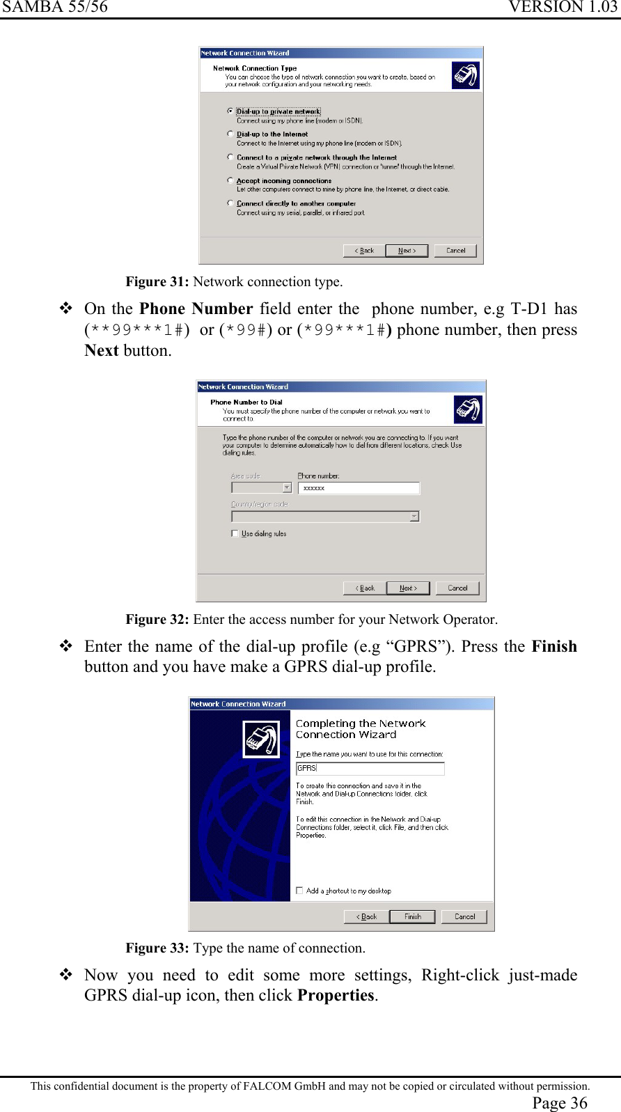 SAMBA 55/56  VERSION 1.03   Figure 31: Network connection type.  On the Phone Number field enter the  phone number, e.g T-D1 has (**99***1#)  or (*99#) or (*99***1#) phone number, then press Next button.   Figure 32: Enter the access number for your Network Operator.  Enter the name of the dial-up profile (e.g “GPRS”). Press the Finish button and you have make a GPRS dial-up profile.   Figure 33: Type the name of connection.  Now you need to edit some more settings, Right-click just-made GPRS dial-up icon, then click Properties.  This confidential document is the property of FALCOM GmbH and may not be copied or circulated without permission. Page 36 