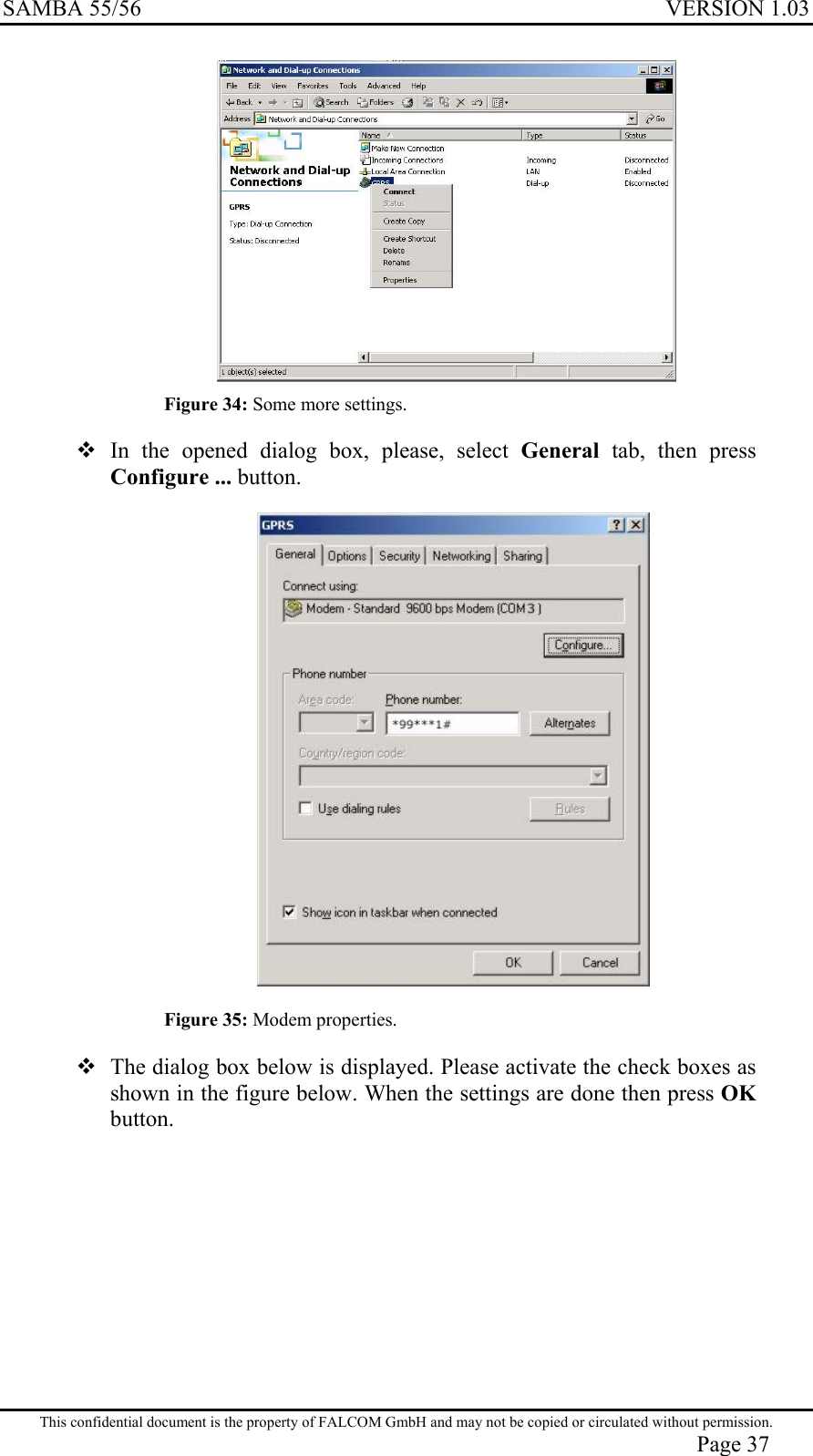 SAMBA 55/56  VERSION 1.03   Figure 34: Some more settings.  In the opened dialog box, please, select General tab, then press Configure ... button.   Figure 35: Modem properties.  The dialog box below is displayed. Please activate the check boxes as shown in the figure below. When the settings are done then press OK button. This confidential document is the property of FALCOM GmbH and may not be copied or circulated without permission. Page 37 