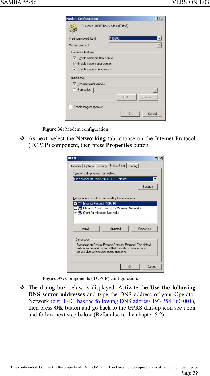 SAMBA 55/56  VERSION 1.03   Figure 36: Modem configuration.  As next, select the Networking tab, choose on the Internet Protocol (TCP/IP) component, then press Properties button.   Figure 37: Components (TCP/IP) configuration.  The dialog box below is displayed. Activate the Use the following DNS server addresses and type the DNS address of your Operator Network (e.g  T-D1 has the following DNS address 193.254.160.001), then press OK button and go back to the GPRS dial-up icon see upon and follow next step below (Refer also to the chapter 5.2).  This confidential document is the property of FALCOM GmbH and may not be copied or circulated without permission. Page 38 