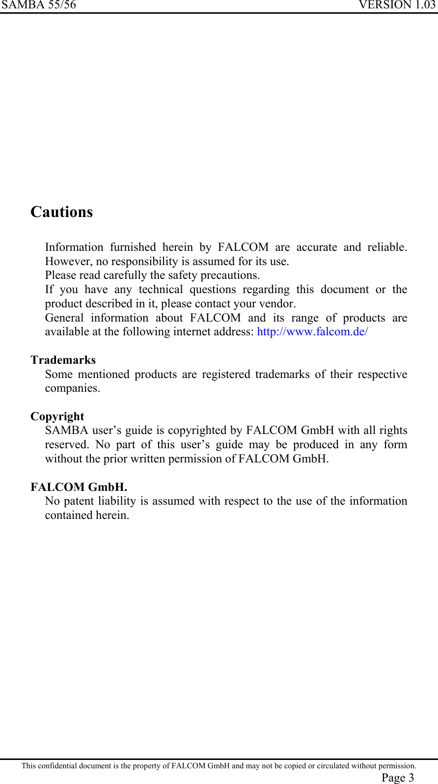 SAMBA 55/56  VERSION 1.03           Cautions  Information furnished herein by FALCOM are accurate and reliable. However, no responsibility is assumed for its use. Please read carefully the safety precautions. If you have any technical questions regarding this document or the product described in it, please contact your vendor. General information about FALCOM and its range of products are available at the following internet address: http://www.falcom.de/  Trademarks Some mentioned products are registered trademarks of their respective companies.  Copyright SAMBA user’s guide is copyrighted by FALCOM GmbH with all rights reserved. No part of this user’s guide may be produced in any form without the prior written permission of FALCOM GmbH.  FALCOM GmbH. No patent liability is assumed with respect to the use of the information contained herein. This confidential document is the property of FALCOM GmbH and may not be copied or circulated without permission. Page 3 