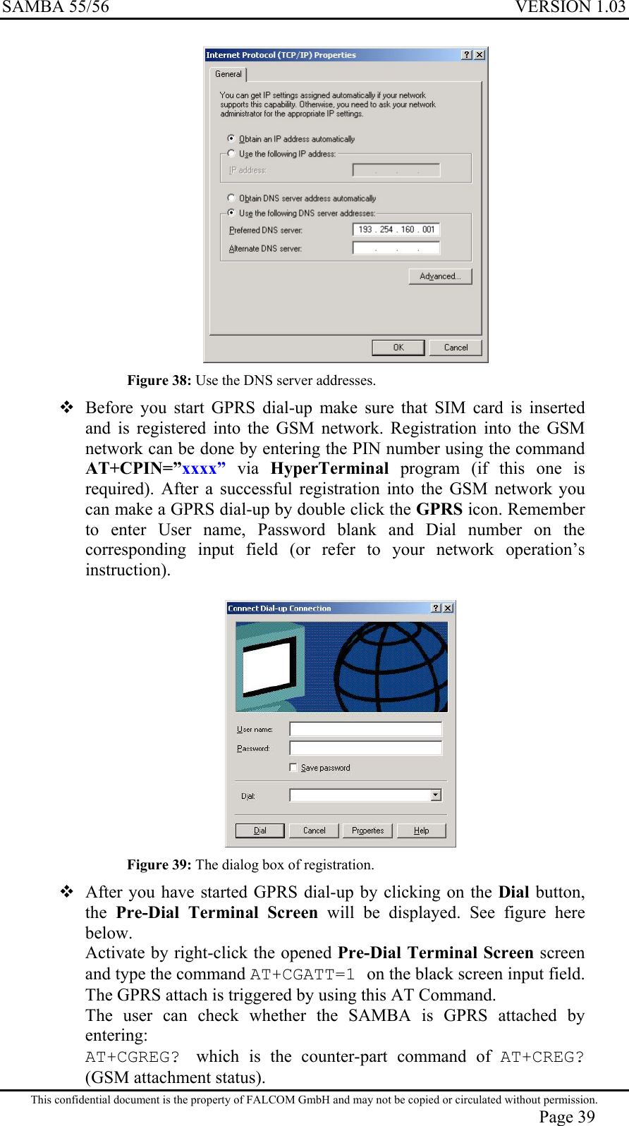 SAMBA 55/56  VERSION 1.03   Figure 38: Use the DNS server addresses.  Before you start GPRS dial-up make sure that SIM card is inserted and is registered into the GSM network. Registration into the GSM network can be done by entering the PIN number using the command  AT+CPIN=”xxxx” via HyperTerminal program (if this one is required). After a successful registration into the GSM network you can make a GPRS dial-up by double click the GPRS icon. Remember to enter User name, Password blank and Dial number on the corresponding input field (or refer to your network operation’s instruction).    Figure 39: The dialog box of registration.  After you have started GPRS dial-up by clicking on the Dial button, the  Pre-Dial Terminal Screen will be displayed. See figure here below.  Activate by right-click the opened Pre-Dial Terminal Screen screen and type the command AT+CGATT=1 on the black screen input field. The GPRS attach is triggered by using this AT Command. The user can check whether the SAMBA is GPRS attached by entering: AT+CGREG?  which is the counter-part command of AT+CREG? (GSM attachment status). This confidential document is the property of FALCOM GmbH and may not be copied or circulated without permission. Page 39 