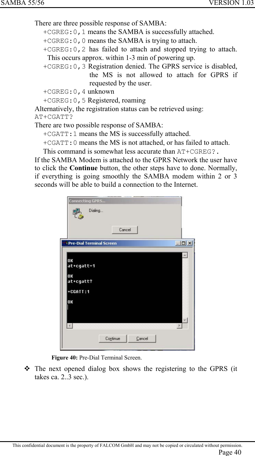 SAMBA 55/56  VERSION 1.03  There are three possible response of SAMBA: +CGREG:0,1 means the SAMBA is successfully attached. +CGREG:0,0 means the SAMBA is trying to attach. +CGREG:0,2 has failed to attach and stopped trying to attach. This occurs approx. within 1-3 min of powering up. +CGREG:0,3 Registration denied. The GPRS service is disabled, the MS is not allowed to attach for GPRS if requested by the user. +CGREG:0,4 unknown +CGREG:0,5 Registered, roaming Alternatively, the registration status can be retrieved using: AT+CGATT? There are two possible response of SAMBA: +CGATT:1 means the MS is successfully attached. +CGATT:0 means the MS is not attached, or has failed to attach. This command is somewhat less accurate than AT+CGREG?. If the SAMBA Modem is attached to the GPRS Network the user have to click the Continue button, the other steps have to done. Normally, if everything is going smoothly the SAMBA modem within 2 or 3 seconds will be able to build a connection to the Internet.    Figure 40: Pre-Dial Terminal Screen.  The next opened dialog box shows the registering to the GPRS (it takes ca. 2..3 sec.).  This confidential document is the property of FALCOM GmbH and may not be copied or circulated without permission. Page 40 