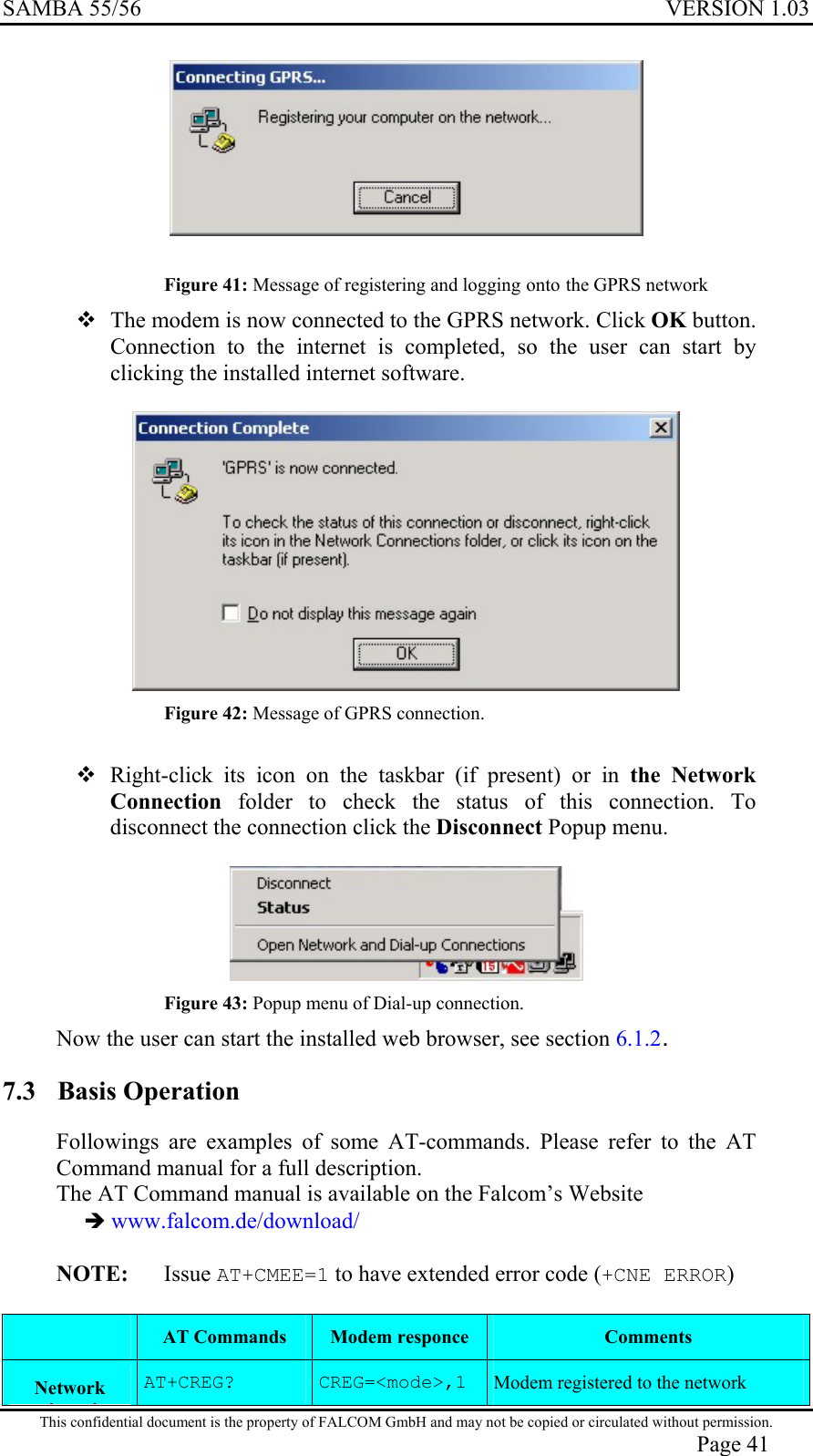 SAMBA 55/56  VERSION 1.03    Figure 41: Message of registering and logging onto the GPRS network  The modem is now connected to the GPRS network. Click OK button. Connection to the internet is completed, so the user can start by clicking the installed internet software.   Figure 42: Message of GPRS connection.   Right-click its icon on the taskbar (if present) or in the Network Connection folder to check the status of this connection. To disconnect the connection click the Disconnect Popup menu.   Figure 43: Popup menu of Dial-up connection. Now the user can start the installed web browser, see section 6.1.2. 7.3 Basis Operation Followings are examples of some AT-commands. Please refer to the AT Command manual for a full description. The AT Command manual is available on the Falcom’s Website   www.falcom.de/download/  NOTE:   Issue AT+CMEE=1 to have extended error code (+CNE ERROR) his confidentiaDescription  AT Commands  Modem responce  Comments Network iiAT+CREG?  CREG=&lt;mode&gt;,1  Modem registered to the network  T l document is the property of FALCOM GmbH and may not be copied or circulated without permission. Page 41 