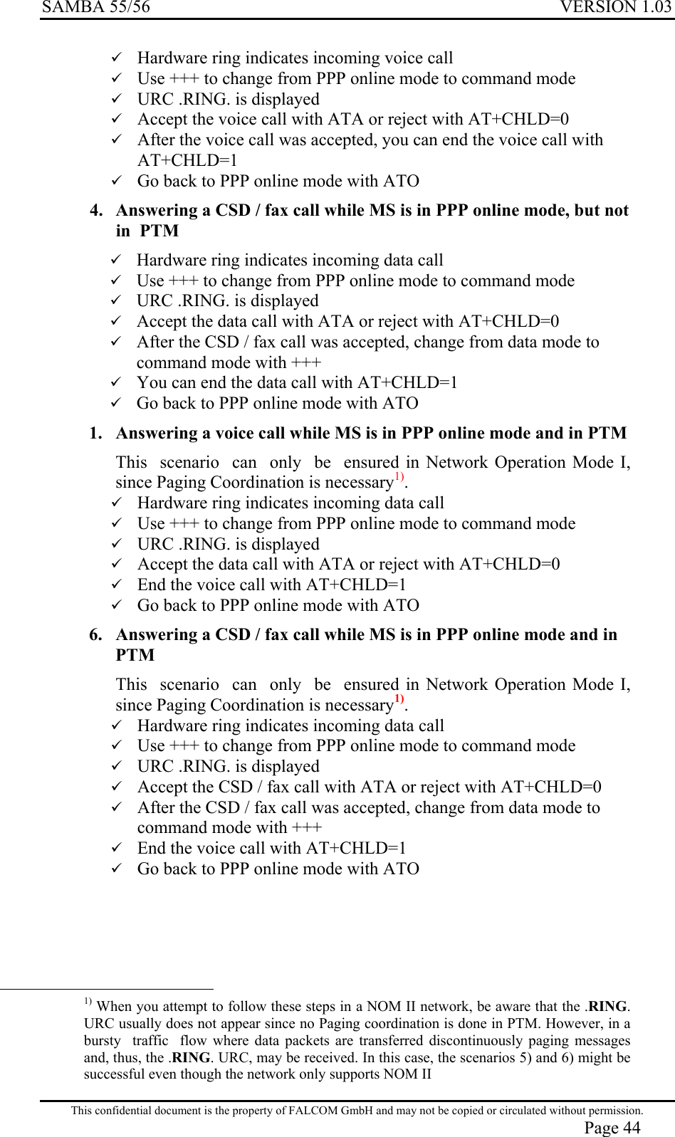 SAMBA 55/56  VERSION 1.03   Hardware ring indicates incoming voice call   Use +++ to change from PPP online mode to command mode   URC .RING. is displayed   Accept the voice call with ATA or reject with AT+CHLD=0   After the voice call was accepted, you can end the voice call with AT+CHLD=1   Go back to PPP online mode with ATO 4.  Answering a CSD / fax call while MS is in PPP online mode, but not in  PTM   Hardware ring indicates incoming data call   Use +++ to change from PPP online mode to command mode   URC .RING. is displayed   Accept the data call with ATA or reject with AT+CHLD=0   After the CSD / fax call was accepted, change from data mode to command mode with +++   You can end the data call with AT+CHLD=1   Go back to PPP online mode with ATO  1.  Answering a voice call while MS is in PPP online mode and in PTM  This  scenario  can  only  be  ensured in Network Operation Mode I, since Paging Coordination is necessary1).   Hardware ring indicates incoming data call   Use +++ to change from PPP online mode to command mode   URC .RING. is displayed   Accept the data call with ATA or reject with AT+CHLD=0   End the voice call with AT+CHLD=1   Go back to PPP online mode with ATO  6.  Answering a CSD / fax call while MS is in PPP online mode and in PTM  This  scenario  can  only  be  ensured in Network Operation Mode I, since Paging Coordination is necessary1).   Hardware ring indicates incoming data call   Use +++ to change from PPP online mode to command mode   URC .RING. is displayed   Accept the CSD / fax call with ATA or reject with AT+CHLD=0   After the CSD / fax call was accepted, change from data mode to command mode with +++   End the voice call with AT+CHLD=1   Go back to PPP online mode with ATO                                                     1) When you attempt to follow these steps in a NOM II network, be aware that the .RING. URC usually does not appear since no Paging coordination is done in PTM. However, in a bursty  traffic  flow where data packets are transferred discontinuously paging messages and, thus, the .RING. URC, may be received. In this case, the scenarios 5) and 6) might be successful even though the network only supports NOM II  This confidential document is the property of FALCOM GmbH and may not be copied or circulated without permission. Page 44 