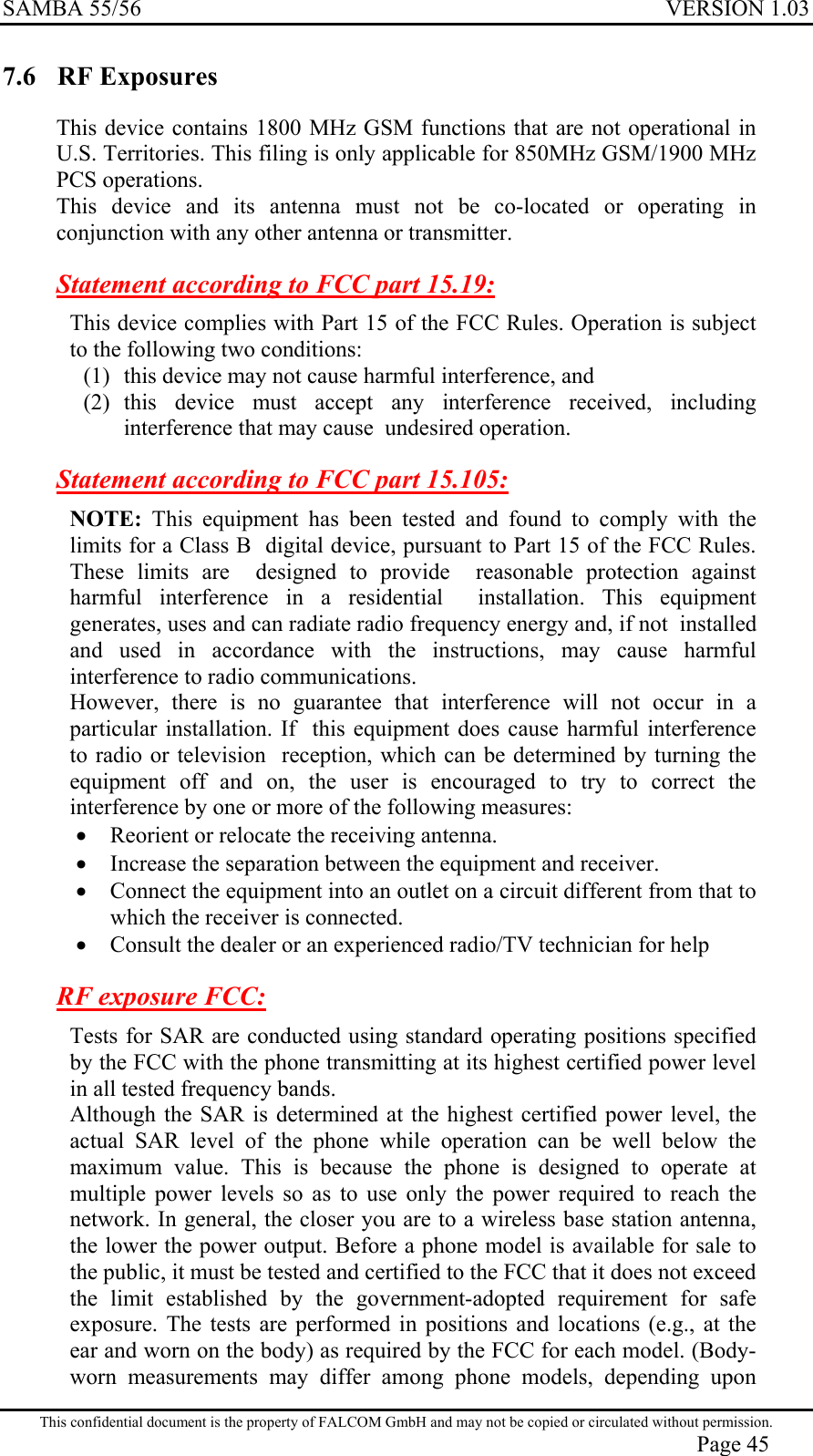 SAMBA 55/56  VERSION 1.03  7.6 RF Exposures This device contains 1800 MHz GSM functions that are not operational in U.S. Territories. This filing is only applicable for 850MHz GSM/1900 MHz PCS operations.  This device and its antenna must not be co-located or operating in conjunction with any other antenna or transmitter. Statement according to FCC part 15.19: This device complies with Part 15 of the FCC Rules. Operation is subject to the following two conditions:  (1)  this device may not cause harmful interference, and  (2) this device must accept any interference received, including interference that may cause  undesired operation. Statement according to FCC part 15.105: NOTE: This equipment has been tested and found to comply with the limits for a Class B  digital device, pursuant to Part 15 of the FCC Rules. These limits are  designed to provide  reasonable protection against harmful interference in a residential  installation. This equipment  generates, uses and can radiate radio frequency energy and, if not  installed and used in accordance with the instructions, may cause harmful interference to radio communications.  However, there is no guarantee that interference will not occur in a particular installation. If  this equipment does cause harmful interference to radio or television  reception, which can be determined by turning the equipment off and on, the user is encouraged to try to correct the interference by one or more of the following measures: •  Reorient or relocate the receiving antenna.  •  Increase the separation between the equipment and receiver. •  Connect the equipment into an outlet on a circuit different from that to which the receiver is connected. •  Consult the dealer or an experienced radio/TV technician for help RF exposure FCC: Tests for SAR are conducted using standard operating positions specified by the FCC with the phone transmitting at its highest certified power level in all tested frequency bands. Although the SAR is determined at the highest certified power level, the actual SAR level of the phone while operation can be well below the maximum value. This is because the phone is designed to operate at multiple power levels so as to use only the power required to reach the network. In general, the closer you are to a wireless base station antenna, the lower the power output. Before a phone model is available for sale to the public, it must be tested and certified to the FCC that it does not exceed the limit established by the government-adopted requirement for safe exposure. The tests are performed in positions and locations (e.g., at the ear and worn on the body) as required by the FCC for each model. (Body-worn measurements may differ among phone models, depending upon This confidential document is the property of FALCOM GmbH and may not be copied or circulated without permission. Page 45 